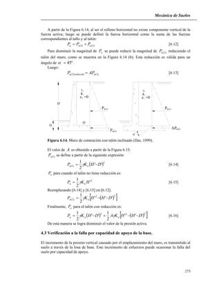 Mecánica de Suelos
275
A partir de la Figura 6.14, al ser el relleno horizontal no existe componente vertical de la
fuerza activa; luego se puede definir la fuerza horizontal como la suma de las fuerzas
correspondientes al tallo y al talón:
)2()1( aaa PPP  [6.12]
Para disminuir la magnitud de aP se puede reducir la magnitud de )2(aP reduciendo el
talón del muro, como se muestra en la Figura 6.14 (b). Esta reducción es válida para un
ángulo de º45'
 .
Luego:
)2()2( areducidoa APP  [6.13]

1
1
c =0
1
c =01
1
1
D
H'
D'
Pa(1)
a(2)P
a(1)P
a(2)AP
'
Figura 6.14. Muro de contención con talón inclinado (Das, 1999).
El valor de A es obtenido a partir de la Figura 6.15.
)1(aP se define a partir de la siguiente expresión:
 2
)1( ''
2
1
DHKP aa   [6.14]
aP para cuando el talón no tiene reducción es:
2
'
2
1
HKP aa  [6.15]
Reemplazando [6.14] y [6.15] en [6.12].
  22
)2( '''
2
1
DHHKP aa  
Finalmente, aP para el talón con reducción es:
    222
'''
2
1
''
2
1
DHHKADHKP aaa   [6.16]
De esta manera se logra disminuir el valor de la presión activa.
4.3 Verificación a la falla por capacidad de apoyo de la base.
El incremento de la presión vertical causado por el emplazamiento del muro, es transmitido al
suelo a través de la losa de base. Este incremento de esfuerzos puede ocasionar la falla del
suelo por capacidad de apoyo.
 