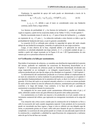 CAPITULO 6 Diseño de muros de contención
278
Finalmente, la capacidad de apoyo del suelo puede ser determinada a través de la
ecuación de Hansen:
 idsNBidsNqidscNq qqqqoccccu
'
5.0 [6.22]
Donde:
1,, sss qc , debido a que el muro es considerando como una fundación
continua, ancho finito y largo infinito.
Los factores de profundidad id y los factores de inclinación ii pueden ser obtenidos,
según se requiera, a partir de las ecuaciones dadas en las Tablas 3.5 (b) y 3.6 del capítulo 3.
Bowles recomienda tomar el valor de 31  para el factor de inclinación qi , y adoptar
un exponente de 22  para i . La reducción realizada a estos factores se debe a que la
profundidad de fundación del muro, es por lo general, considerable.
La ecuación [6.22] es utilizada para calcular la capacidad de apoyo del suelo situado
debajo de una fundación rectangular, sometida a la aplicación de una carga excéntrica.
Luego, el área efectiva de la base, originada debido a la aplicación de una carga
excéntrica, es calculada adoptando una largo unitario, 1L , y teniendo cuidado de que y ,
medido a partir del origen mostrado en la Figura 6.16 sea 3/B garantizándose de esta
manera que no se presentan esfuerzos de tensión.
4.4 Verificación a la falla por asentamiento.
Para hallar el incremento de esfuerzos, se considera una distribución trapezoidal de la presión
del terreno, pudiendo ser empleadas las ecuaciones de Boussinesq desarrolladas en el
Capítulo 1. El incremento de esfuerzos puede ser fácilmente determinado dividiendo esta
carga trapezoidal en un rectángulo y un triángulo respectivamente. El incremento de
esfuerzos producido por este tipo de cargas ya fue abordado en el apartado 1.3 del Capítulo 1.
La determinación del asentamiento producido en el terreno debido al emplazamiento de
un muro de contención se realiza mediante los procedimientos ya expuestos en el capítulo 2
que dependen fundamentalmente de la naturaleza del suelo, es decir si el suelo es cohesivo o
granular. Si la base del suelo es un material saturado cohesivo o si existe un estrato profundo
de suelo cohesivo dentro la zona de influencia de esfuerzos, asentamientos por consolidación
ocurrirán a lo largo del tiempo. Caso contrario, si la base del suelo es granular, el
asentamiento se producirá durante la construcción.
En cualquiera de los casos puede existir asentamientos diferenciales entre el pie y el
talón, sobretodo cuando existe una gran diferencia de presión entre ambas posiciones.
Los asentamientos en el talón son mayores a los producidos en el pie cuando existe un
incremento sustancial del relleno, que representa un consiguiente incremento en la carga del
suelo.
Una situación más crítica ocurre cuando para la construcción de la fundación se lleva a
cabo la excavación del suelo usando maquinaria especial. Como producto de la excavación
puede ser encontrada una base rugosa y luego si esta es cubierta con una delgada capa de
arena; se presentarán grietas en el muro, sobre todo poco después de que la construcción es
completada. La ocurrencia de estas grietas puede ser evitada con una adecuada supervisión de
la construcción y cumpliendo a cabalidad las especificaciones de compactación a realizarse
antes de que la losa de base sea vaciada.
 