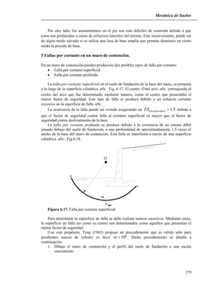 Mecánica de Suelos
279
Por otro lado, los asentamientos en el pie son más difíciles de controlar debido a que
estos son producidos a causa de esfuerzos laterales del terreno. Este inconveniente, puede ser
de algún modo salvado si se utiliza una losa de base amplia que permita disminuir en cierto
modo la presión de base.
5 Fallas por cortante en un muro de contención.
En un muro de contención pueden producirse dos posibles tipos de falla por cortante:
 Falla por cortante superficial.
 Falla por cortante profunda.
La falla por cortante superficial en el suelo de fundación de la base del muro, se presenta
a lo largo de la superficie cilíndrica abc, Fig. 6.17. El centro O del arco abc corresponde al
centro del arco que fue determinado mediante tanteos, como el centro que presentaba el
menor factor de seguridad. Este tipo de falla se produce debido a un esfuerzo cortante
excesivo en la superficie de falla abc.
La ocurrencia de la falla puede ser evitada asegurando un   5.1ntodeslizamieFS debido a
que el factor de seguridad contra falla al cortante superficial es mayor que el factor de
seguridad contra deslizamiento de la base.
La falla por cortante profunda se produce debido a la existencia de un estrato débil
situado debajo del suelo de fundación, a una profundidad de aproximadamente 1.5 veces el
ancho de la base del muro de contención. Esta falla se manifiesta a través de una superficie
cilíndrica abc, Fig.6.18.
O
a
b
c
Figura 6.17. Falla por cortante superficial.
Para determinar la superficie de falla se debe realizar tanteos sucesivos. Mediante estos,
la superficie de falla así como su centro son determinados como aquellos que presentan el
menor factor de seguridad.
Con este propósito, Teng (1962) propuso un procedimiento que es válido sólo para
pendientes suaves de relleno; es decir º10 . Dicho procedimiento se detalla a
continuación:
1. Dibuje el muro de contención y el perfil del suelo de fundación a una escala
conveniente.
 