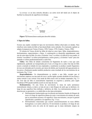 Mecánica de Suelos
284
La terraza: es un área estrecha ubicada a un cierto nivel del talud con el objeto de
facilitar la colocación de superficies de drenaje.
H
Pie
Terraza
Cara
Pendiente
del talud
Cresta
1
P
Figura 7.2.Nomenclatura usada para describir taludes.
1 Tipos de fallas.
Existen una amplia variedad de tipos de movimientos (fallas) observados en taludes. Para
clasificar estos modos de falla se han desarrollado varios métodos. En el presente capítulo se
adopta el propuesto por Varnes (Varnes, 1958; Varnes, 1978; Cruden y Varnes, 1996)
El sistema de Varnes divide las fallas de talud en cinco tipos: fallas, desprendimientos,
deslizamientos, esparcimientos y flujos. A continuación se desarrolla separadamente cada
uno de estos tipos de falla. En estos, el término “roca” se refiere a la falla de la roca madre, el
término “escombros” se refiere principalmente a suelos grueso, y el término “suelo” para este
apartado se refiere predominantemente a suelo fino.
Fallas.- Son fallas de taludes consistentes de fragmentos de suelo o roca que caen
rápidamente, pudiendo ser transportadas por el aire a lo largo de su caída. Este tipo de falla
ocurre a menudo en taludes de roca empinados y usualmente se produce cuando fragmentos
de roca son afectados por la erosión, por raíces de árboles, por la presión del agua presente en
los poros o finalmente pueden también producirse como resultado de los movimientos de un
terremoto, Fig. 7.3 (a).
Desprendimiento.- Un desprendimiento es similar a una falla, excepto que el
movimiento empieza con una masa de roca o arcilla rígida cayendo alrededor de una fisura o
unión vertical o casi vertical. Este modo de falla ocurre solo en taludes empinados, Fig. 7.3
(b). Este tipo de falla es esencialmente importante en esquistos y pizarras, pero según
Goodman (1993) puede también ocurrir en otro tipo de rocas.
Deslizamientos.- En esta forma de movimiento la masa de suelo permanece
esencialmente intacta, es decir, se trata de uno o más bloques de suelo que se deslizan a lo
largo de una superficie bien definida y definitiva de falla. Los deslizamientos pueden ser
descritos por su geometría, y se subdividen en dos tipos principales:
 Deslizamientos traslacionales que involucran movimientos lineales de bloques de
rocas a lo largo de superficies planas de corte o movimientos de estratos de suelo
que se encuentran cercanos a la superficie. Estos movimientos, son por lo general
superficiales y paralelos a la superficie, Fig. 7.3 (c).
 Deslizamientos rotacionales que ocurren característicamente en rocas débiles
homogéneas o en suelos cohesivos. El movimiento se produce a lo largo de una
superficie curva de corte de tal manera que la masa deslizante origina un
 