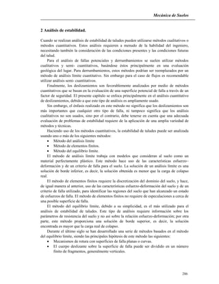 Mecánica de Suelos
286
2 Análisis de estabilidad.
Cuando se realizan análisis de estabilidad de taludes pueden utilizarse métodos cualitativos o
métodos cuantitativos. Estos análisis requieren a menudo de la habilidad del ingeniero,
necesitando también la consideración de las condiciones presentes y las condiciones futuras
del talud.
Para el análisis de fallas potenciales y derrumbamientos se suelen utilizar métodos
cualitativos y semi- cuantitativos, basándose éstos principalmente en una evaluación
geológica del lugar. Para derrumbamientos, estos métodos podrían ser reemplazados por un
método de análisis límite cuantitativo. Sin embargo para el caso de flujos es recomendable
utilizar análisis semi- cuantitativos.
Finalmente, los deslizamientos son favorablemente analizados por medio de métodos
cuantitativos que se basan en la evaluación de una superficie potencial de falla a través de un
factor de seguridad. El presente capítulo se enfoca principalmente en el análisis cuantitativo
de deslizamientos, debido a que este tipo de análisis es ampliamente usado.
Sin embargo, el énfasis realizado en este método no significa que los deslizamientos son
más importantes que cualquier otro tipo de falla, ni tampoco significa que los análisis
cualitativos no son usados, sino por el contrario, debe tenerse en cuenta que una adecuada
evaluación de problemas de estabilidad requiere de la aplicación de una amplia variedad de
métodos y técnicas.
Haciendo uso de los métodos cuantitativos, la estabilidad de taludes puede ser analizada
usando uno o más de los siguientes métodos:
 Método del análisis límite
 Método de elementos finitos.
 Método del equilibrio límite.
El método de análisis límite trabaja con modelos que consideran al suelo como un
material perfectamente plástico. Este método hace uso de las características esfuerzo–
deformación y de un criterio de falla para el suelo. La solución de un análisis límite es una
solución de borde inferior, es decir, la solución obtenida es menor que la carga de colapso
real.
El método de elementos finitos requiere la discretización del dominio del suelo, y hace,
de igual manera al anterior, uso de las características esfuerzo-deformación del suelo y de un
criterio de falla utilizado, para identificar las regiones del suelo que han alcanzado un estado
de esfuerzos de falla. El método de elementos finitos no requiere de especulaciones a cerca de
una posible superficie de falla.
El método del equilibrio límite, debido a su simplicidad, es el más utilizado para el
análisis de estabilidad de taludes. Este tipo de análisis requiere información sobre los
parámetros de resistencia del suelo y no así sobre la relación esfuerzo-deformación; por otra
parte, este método proporciona una solución de borde superior, es decir, la solución
encontrada es mayor que la carga real de colapso.
Durante el último siglo se han desarrollado una serie de métodos basados en el método
del equilibrio límite, siendo las principales hipótesis de este método las siguientes:
 Mecanismos de rotura con superficies de falla planas o curvas.
 El cuerpo deslizante sobre la superficie de falla puede ser dividido en un número
finito de fragmentos, generalmente verticales.
 