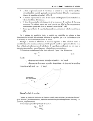 CAPITULO 7 Estabilidad de taludes
287
 La falla se produce cuando la resistencia al cortante a lo largo de la superficie
potencial de falla asumida iguala a la resistencia al cortante del suelo; es decir cuando
el factor de seguridad es igual a 1  1FS .
 Se realizan suposiciones a cerca de las fuerzas interfragmentos con el objetivo de
volver al problema determinado.
 El factor de seguridad se calcula a partir de las ecuaciones de equilibrio de fuerzas y
momentos. Este método supone que en el caso de una falla, las fuerzas actuantes y
resistentes son iguales a lo largo de la superficie de falla 1FS .
 Asume que el factor de seguridad calculado es constante en toda la superficie de
falla.
En el método del equilibrio límite, el análisis de estabilidad de taludes se basa
fundamentalmente en la determinación del factor de seguridad, que es de vital importancia en
el momento de realizar diseños racionales de taludes.
Al elegir la manera de determinar el factor de seguridad se debe tomar en cuenta la
confiabilidad de los resultados obtenidos. Por lo general, cuando la exploración del sitio es de
baja calidad, debe adoptarse un elevado factor de seguridad, considerando por otra parte la
experiencia que pudiera tener el ingeniero trabajando con casos similares.
El factor de seguridad para el talud observado en la Figura 7.4 se define como:
d
f
FS


 [7.1]
Donde:
f Resistencia al cortante promedio del suelo  tan'
 c
d Resistencia al cortante promedio desarrollada a lo largo de la superficie
potencial de falla aed ddc  tan'

a b
e
c d
Suelo después
de la falla del talud
Figura 7.4. Falla de un talud.
Cuando se considera la diferenciación entre condiciones drenadas (parámetros efectivos)
y no drenadas (parámetros totales), aparecen factores de seguridad respecto a la fricción y a la
cohesión, respectivamente.
El factor de seguridad respecto a la fricción es:
d
FS



tan
tan

 