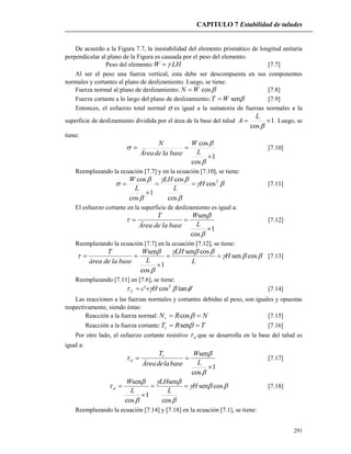 CAPITULO 7 Estabilidad de taludes
291
De acuerdo a la Figura 7.7, la inestabilidad del elemento prismático de longitud unitaria
perpendicular al plano de la Figura es causada por el peso del elemento:
Peso del elemento: LHW  [7.7]
Al ser el peso una fuerza vertical, esta debe ser descompuesta en sus componentes
normales y cortantes al plano de deslizamiento. Luego, se tiene:
Fuerza normal al plano de deslizamiento: cosWN  [7.8]
Fuerza cortante a lo largo del plano de deslizamiento: senWT  [7.9]
Entonces, el esfuerzo total normal  es igual a la sumatoria de fuerzas normales a la
superficie de deslizamiento dividida por el área de la base del talud 1
cos


L
A . Luego, se
tiene:
1
cos
cos





L
W
baseladeÁrea
N
[7.10]
Reemplazando la ecuación [7.7] y en la ecuación [7.10], se tiene:





 2
cos
cos
cos
1
cos
cos
H
L
LH
L
W


 [7.11]
El esfuerzo cortante en la superficie de deslizamiento es igual a:
1
cos
sen





L
W
baseladeÁrea
T
[7.12]
Reemplazando la ecuación [7.7] en la ecuación [7.12], se tiene:




 cossen
cossen
1
cos
sen
H
L
LH
L
W
baseladeárea
T


 [7.13]
Reemplazando [7.11] en [7.6], se tiene:
'tancos' 2
 Hcf  [7.14]
Las reacciones a las fuerzas normales y cortantes debidas al peso, son iguales y opuestas
respectivamente, siendo éstas:
Reacción a la fuerza normal: NRNr  cos [7.15]
Reacción a la fuerza cortante: TRTr  sen [7.16]
Por otro lado, el esfuerzo cortante resistivo d que se desarrolla en la base del talud es
igual a:
1
cos
sen





L
W
baseladeÁrea
Tr
d [7.17]





 cossen
cos
sen
1
cos
sen
H
L
LH
L
W
d 

 [7.18]
Reemplazando la ecuación [7.14] y [7.18] en la ecuación [7.1], se tiene:
 