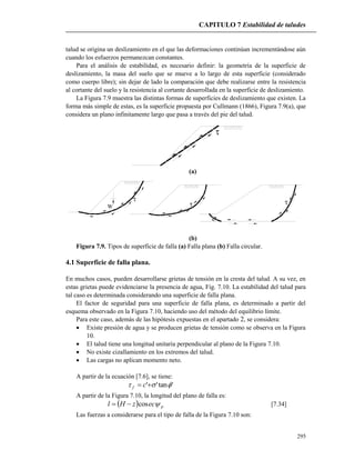 CAPITULO 7 Estabilidad de taludes
295

talud se origina un deslizamiento en el que las deformaciones continúan incrementándose aún
cuando los esfuerzos permanezcan constantes.
Para el análisis de estabilidad, es necesario definir: la geometría de la superficie de
deslizamiento, la masa del suelo que se mueve a lo largo de esta superficie (considerado
como cuerpo libre); sin dejar de lado la comparación que debe realizarse entre la resistencia
al cortante del suelo y la resistencia al cortante desarrollada en la superficie de deslizamiento.
La Figura 7.9 muestra las distintas formas de superficies de deslizamiento que existen. La
forma más simple de estas, es la superficie propuesta por Cullmann (1866), Figura 7.9(a), que
considera un plano infinitamente largo que pasa a través del pie del talud.
(a)
 
W
(b)
Figura 7.9. Tipos de superficie de falla (a) Falla plana (b) Falla circular.
4.1 Superficie de falla plana.
En muchos casos, pueden desarrollarse grietas de tensión en la cresta del talud. A su vez, en
estas grietas puede evidenciarse la presencia de agua, Fig. 7.10. La estabilidad del talud para
tal caso es determinada considerando una superficie de falla plana.
El factor de seguridad para una superficie de falla plana, es determinado a partir del
esquema observado en la Figura 7.10, haciendo uso del método del equilibrio límite.
Para este caso, además de las hipótesis expuestas en el apartado 2, se considera:
 Existe presión de agua y se producen grietas de tensión como se observa en la Figura
10.
 El talud tiene una longitud unitaria perpendicular al plano de la Figura 7.10.
 No existe cizallamiento en los extremos del talud.
 Las cargas no aplican momento neto.
A partir de la ecuación [7.6], se tiene:
'tan''   cf
A partir de la Figura 7.10, la longitud del plano de falla es:
  peczHl cos [7.34]
Las fuerzas a considerarse para el tipo de falla de la Figura 7.10 son:
 
