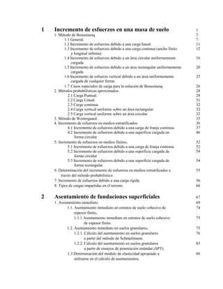 1 Incremento de esfuerzos en una masa de suelo 1
1. Método de Boussinesq. 7
1.1 General. 7
1.2 Incremento de esfuerzos debido a una carga lineal. 11
1.3 Incremento de esfuerzos debido a una carga continua (ancho finito 12
y longitud infinita).
1.4 Incremento de esfuerzos debido a un área circular uniformemente 16
cargada.
1.5 Incremento de esfuerzos debido a un área rectangular uniformemente 20
cargada
1.6 Incremento de esfuerzo vertical debido a un área uniformemente 25
cargada de cualquier forma
1.7 Casos especiales de carga para la solución de Boussinesq 26
2. Métodos probabilísticas aproximados. 28
2.1 Carga Puntual. 28
2.2 Carga Lineal. 31
2.3 Carga continua. 32
2.4 Carga vertical uniforme sobre un área rectangular 32
2.5 Carga vertical uniforme sobre un área circular 32
3. Método de Westergaard. 35
4. Incremento de esfuerzos en medios estratificados. 36
4.1 Incremento de esfuerzos debido a una carga de franja continua. 37
4.2 Incremento de esfuerzos debido a una superficie cargada en 46
forma circular
5. Incremento de esfuerzos en medios finitos. 52
5.1 Incremento de esfuerzos debido a una carga de franja continua 52
5.2 Incremento de esfuerzos debido a una superficie cargada de 54
forma circular
5.3 Incremento de esfuerzos debido a una superficie cargada de 54
forma rectangular
6. Determinación del incremento de esfuerzos en medios estratificados a 55
través del método probabilístico.
7. Incremento de esfuerzos debido a una carga rígida. 56
8. Tipos de cargas impartidas en el terreno. 66
2 Asentamiento de fundaciones superficiales 67
1. Asentamiento inmediato. 69
1.1. Asentamiento inmediato en estratos de suelo cohesivo de 74
espesor finito.
1.1.1 Asentamiento inmediato en estratos de suelo cohesivo 75
de espesor finito.
1.2. Asentamiento inmediato en suelos granulares. 75
1.2.1. Cálculo del asentamiento en suelos granulares 76
a partir del método de Schmertmann.
1.2.2. Cálculo del asentamiento en suelos granulares 83
a partir de ensayos de penetración estándar (SPT).
1.3 Determinación del módulo de elasticidad apropiado a 86
utilizarse en el cálculo de asentamientos.
 