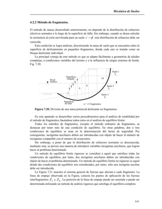 Mecánica de Suelos
310
4.2.2 Método de fragmentos.
El método de masas desarrollado anteriormente, no depende de la distribución de esfuerzos
efectivos normales a lo largo de la superficie de falla. Sin embargo, cuando se desea calcular
la resistencia al corte movilizada para un suelo ''
c esta distribución de esfuerzos debe ser
conocida.
Esta condición se logra analizar, discretizando la masa de suelo que se encuentra sobre la
superficie de deslizamiento en pequeños fragmentos, donde cada uno es tratado como un
bloque deslizante individual.
La principal ventaja de este método es que se adapta fácilmente a geometrías de taludes
complejas, a condiciones variables del terreno y a la influencia de cargas externas de borde,
Fig. 7.20.
Superficie
de falla
Nivel
freático
Superficie
cargada
Suelo 1
Suelo 2
Suelo 3
1
2

3

1 3
6
8
10
n = 13 fragmentos
Figura 7.20. División de una masa potencial deslizante en fragmentos.
En este apartado se desarrollan varios procedimientos para el análisis de estabilidad por
el método de fragmentos, basándose todos estos en el análisis de equilibrio límite.
Todos los métodos de fragmentos, excepto el método ordinario de fragmentos, se
destacan por tener más de una condición de equilibrio. En otras palabras, dos o tres
condiciones de equilibrio se usan en la determinación del factor de seguridad. Por
consiguiente, incógnitas auxiliares deben ser introducidas con objeto de hacer el número de
incógnitas compatible con el número de ecuaciones.
Sin embargo, a pesar de que la distribución de esfuerzos normales es desconocida,
mediante esta, se provee una manera de introducir variables incógnitas auxiliares, que logren
hacer al problema determinado.
Un método de equilibrio límite riguroso se considera a aquel que satisface todas las
condiciones de equilibrio, por tanto, dos incógnitas auxiliares deben ser introducidas con
objeto de hacer al problema determinado. Un método de equilibrio límite no riguroso es aquel
donde dos condiciones de equilibrio son considerados, por tanto, sólo una incógnita auxiliar
debe ser introducida.
La Figura 7.21 muestra el sistema general de fuerzas que afectan a cada fragmento. La
línea de empuje observada en la Figura, conecta los puntos de aplicación de las fuerzas
interfragmentos LZ y RZ . La posición de la línea de empuje puede ser asumida o puede ser
determinada utilizando un método de análisis riguroso que satisfaga el equilibrio completo.
 