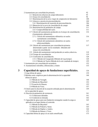 2 Asentamiento por consolidación primaria. 92
2.1 Relación de esfuerzos de campo-laboratorio 93
2.2. Ensayo de consolidación. 96
2.3 Determinación de la curva virgen de compresión de laboratorio 100
2.4 Esfuerzo o presión de preconsolidación. 104
2.4.1 Determinación de la presión de preconsolidación. 106
2.5 Obtención de la curva de consolidación de campo 108
2.6. Determinación de parámetros de campo. 111
2.6.1 Compresibilidad del suelo. 111
2.7 Cálculo del asentamiento producido en el ensayo de consolidación. 116
(Asentamiento odómetrico).
2.7.1. Cálculo del asentamiento odómetrico en suelos 116
normalmente consolidados.
2.7.2. Cálculo del asentamiento edométrico en suelos 117
sobreconsolidados.
2.8 Cálculo del asentamiento por consolidación primaria 117
determinado a partir de los resultados obtenidos del
ensayo de consolidación
2.9 Cálculo del asentamiento total producido en suelos cohesivos. 118
2.10 Tiempo de consolidación 119
2.11 Coeficiente de consolidación. 128
2.11.1 Método de Casagrande (Método de Log-tiempo). 128
2.11.2 Método de Taylor (Método de la raíz cuadrada de tiempo). 129
3 Asentamiento por consolidación secundaria. 132
4. Asentamientos tolerables, diferenciales y totales 133
3 Capacidad de apoyo de fundaciones superficiales. 134
1 Carga última de apoyo. 139
2 Métodos semi- empíricos para la determinación de la capacidad 148
última de apoyo.
2.1 Método de Terzaghi. 148
2.2 Método de Meyerhof. 152
2.3 Ecuación de Hansen. 153
2.4 Método de Vesic. 157
3 Criterio para la elección de la ecuación utilizada para la determinación 159
de la capacidad de apoyo.
4. Elección de parámetros de resistencia. 161
4.1 Condiciones drenadas. 161
4.2 Condición no drenada. 162
5. Capacidad de apoyo para una fundación rectangular cuando la carga es 162
aplicada en un lugar distinto al centroide.
5.1 Método de Meyerhof 163
5.2 Método de Prakash y Saran. 165
5.3 Método de Highter y Anders. 164
5.4 Método de Hansen y Vesic. 173
6. Capacidad última de apoyo en un suelo estratificado. 173
 