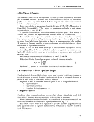 CAPITULO 7 Estabilidad de taludes
321
4.2.2.3. Método de Spencer.
Muchas superficies de falla no son ni planas ni circulares, por tanto no pueden ser analizadas
por los métodos anteriores. Debido a esto, se han desarrollado métodos de análisis que
puedan acomodarse a superficies de falla de forma irregular. Estos métodos se denominan
métodos de análisis no circulares.
Entre estos métodos se encuentran el método de Janbu (1957, 1973), Morgenstern &
Price (1965), Spencer (1967, 1973), y otros. Las suposiciones realizadas en cada método
fueron explicadas en la sección 4.2.2.
A continuación se desarrolla solamente el método de Spencer (1967, 1973; Sharma &
Moudud, 1992) que es el más popular entre los anteriores debido a su fácil aplicación.
Este método asume que las resultantes de las fuerzas normales y cortantes
interfragmentos en cada lado del fragmento son colineales, y que su línea de aplicación forma
un ángulo  con la horizontal. La solución de Spencer se basa en asumir un valor inicial de
 , y calcular el factor de seguridad, primero considerando un equilibrio de fuerzas y luego
considerando un equilibrio de momentos.
Luego, el valor de  es iterado hasta que el valor del factor de seguridad hallado
mediante el equilibrio de fuerzas y el hallado mediante el equilibrio de momentos, sean
iguales. El método también asume que el estrato firme se encuentra a gran profundidad
debajo del talud.
Las cartas de Spencer fueron desarrolladas para 50.025.0,0 yru  .
El ángulo de fricción desarrollado se calcula mediante la siguiente expresión:




 
FS
d


tan
tan 1
[7.72]
La Figura 7.23 presenta las cartas que son utilizadas en el método de Spencer.
5. Consideraciones de niveles y presiones de agua.
Cuando el análisis de estabilidad realizado en un talud considera condiciones drenadas, es
necesario efectuar un análisis de esfuerzos efectivos en el que se incluya el efecto de la
presión de poros debida al flujo de agua al interior del talud.
La presión de poros es usualmente estimada a partir de uno de los siguientes métodos:
 Superficie freática.
 Superficie piezométrica.
 Coeficiente de presión de poros ur .
5.1 Superficie freática.
Cuando se trabaja en dos dimensiones, esta superficie o línea, está definida por el nivel
freático libre y puede ser delineada en campo a través de pozos de monitoreo.
Luego, una vez que la superficie freática ha sido definida, la presión de poros puede ser
calculada considerando una condición de flujo en estado estático, Fig. 7.24.
Este cálculo se halla basado en la suposición de que todas las líneas equipotenciales son
rectas y perpendiculares al segmento de la superficie freática que se encuentra pasando a
través del fragmento.
 