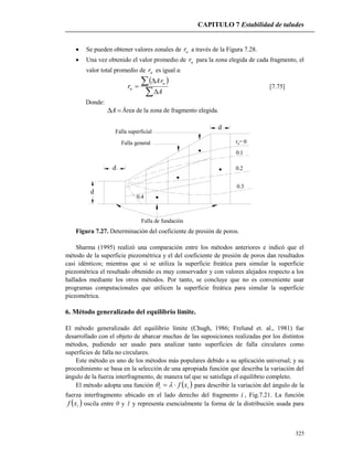CAPITULO 7 Estabilidad de taludes
325
 Se pueden obtener valores zonales de ur a través de la Figura 7.28.
 Una vez obtenido el valor promedio de ur para la zona elegida de cada fragmento, el
valor total promedio de ur es igual a:
 





A
rA
r
u
u [7.75]
Donde:
A Área de la zona de fragmento elegida.
d
d
d
r = 0
0.1
0.2
0.3
0.4
Falla superficial
Falla general
Falla de fundación
u
Figura 7.27. Determinación del coeficiente de presión de poros.
Sharma (1995) realizó una comparación entre los métodos anteriores e indicó que el
método de la superficie piezométrica y el del coeficiente de presión de poros dan resultados
casi idénticos; mientras que si se utiliza la superficie freática para simular la superficie
piezométrica el resultado obtenido es muy conservador y con valores alejados respecto a los
hallados mediante los otros métodos. Por tanto, se concluye que no es conveniente usar
programas computacionales que utilicen la superficie freática para simular la superficie
piezométrica.
6. Método generalizado del equilibrio límite.
El método generalizado del equilibrio límite (Chugh, 1986; Frelund et. al., 1981) fue
desarrollado con el objeto de abarcar muchas de las suposiciones realizadas por los distintos
métodos, pudiendo ser usado para analizar tanto superficies de falla circulares como
superficies de falla no circulares.
Este método es uno de los métodos más populares debido a su aplicación universal; y su
procedimiento se basa en la selección de una apropiada función que describa la variación del
ángulo de la fuerza interfragmento, de manera tal que se satisfaga el equilibrio completo.
El método adopta una función  ii xf  para describir la variación del ángulo de la
fuerza interfragmento ubicado en el lado derecho del fragmento i , Fig.7.21. La función
 ixf oscila entre 0 y 1 y representa esencialmente la forma de la distribución usada para
 