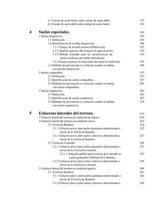6.1 Estrato de suelo fuerte sobre estrato de suelo débil. 173
6.2 Estrato de suelo débil sobre estrato de suelo fuerte. 183
4 Suelos especiales. 185
1 Suelos dispersivos. 185
1.1 Definición. 185
1.2 Identificación de arcillas dispersivas. 186
1.2.1 Ensayo de erosión interna (Pinhole test). 187
1.2.2 Análisis químico del extracto de agua de poros. 192
1.2.3 Método Estándar para las características de 193
suelos arcillosos por doble hidrometría.
1.2.4 Ensayo químico de fracciones del suelo (Crumb test). 195
1.3 Medidas de prevención y/o solución cuando se trabaja 196
con arcillas dispersivas.
2 Suelos colapsables. 197
2.1 Definición. 197
2.2 Identificación de suelos colapsables. 197
2.3 Medidas de prevención y/o solución cuando se trabaja 205
con suelos colapsables.
3 Suelos expansivos. 205
3.1 Definición. 205
3.2 Identificación de suelos expansivos. 207
3.3 Medidas de prevención y/o solución cuando se trabaja 214
con suelos expansivos.
5 Esfuerzos laterales del terreno. 216
1 Esfuerzo lateral del terreno en condición de reposo. 220
2 Esfuerzo lateral del terreno en condición activa. 223
2.1 Teoría de Rankine 224
2.1.1 Esfuerzo activo para suelos granulares determinado a 225
través de la Teoría de Rankine.
2.1.2 Esfuerzo activo para suelos cohesivos determinado a 227
través de la Teoría de Rankine.
2.2 Teoría de Coulomb. 228
2.2.1 Esfuerzo activo para suelos granulares determinado a 231
través de la Teoría de Coulomb.
2.2.1.1 Solución gráfica para la teoría de Coulomb en 232
suelos granualres (Método de Culmann).
2.2.2 Esfuerzo activo para suelos cohesivos determinado a 239
través de la Teoría de Coulomb.
3 Esfuerzo lateral del terreno en condición pasiva. 240
3.1 Teoría de Rankine. 241
3.1.1 Esfuerzo pasivo para suelos granulares determinado a 242
través de la Teoría de Rankine.
3.1.2 Esfuerzo pasivo para suelos cohesivos determinado a 244
 