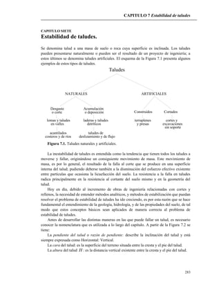CAPITULO 7 Estabilidad de taludes
283
CAPITULO SIETE
Estabilidad de taludes.
Se denomina talud a una masa de suelo o roca cuya superficie es inclinada. Los taludes
pueden presentarse naturalmente o pueden ser el resultado de un proyecto de ingeniería; a
estos últimos se denomina taludes artificiales. El esquema de la Figura 7.1 presenta algunos
ejemplos de estos tipos de taludes.
Taludes
NATURALES ARTIFICIALES
Desgaste
o corte o deposición
Acumulación
en valles
lomas y taludes laderas y taludes
detríticos
acantilados
costeros y de ríos deslizamiento y de flujo
taludes de
Construidos Cortados
y presas
terraplenes cortes y
excavaciones
sin soporte
Figura 7.1. Taludes naturales y artificiales.
La inestabilidad de taludes es entendida como la tendencia que tienen todos los taludes a
moverse y fallar, originándose un consiguiente movimiento de masa. Este movimiento de
masa, es por lo general, el resultado de la falla al corte que se produce en una superficie
interna del talud; pudiendo deberse también a la disminución del esfuerzo efectivo existente
entre partículas que ocasiona la licuefacción del suelo. La resistencia a la falla en taludes
radica principalmente en la resistencia al cortante del suelo mismo y en la geometría del
talud.
Hoy en día, debido al incremento de obras de ingeniería relacionadas con cortes y
rellenos, la necesidad de entender métodos analíticos, y métodos de estabilización que puedan
resolver el problema de estabilidad de taludes ha ido creciendo, es por esta razón que se hace
fundamental el entendimiento de la geología, hidrología, y de las propiedades del suelo, de tal
modo que estos conceptos básicos sean aplicados de manera correcta al problema de
estabilidad de taludes.
Antes de desarrollar las distintas maneras en las que puede fallar un talud, es necesario
conocer la nomenclatura que es utilizada a lo largo del capítulo. A partir de la Figura 7.2 se
tiene:
La pendiente del talud o razón de pendiente: describe la inclinación del talud y está
siempre expresada como Horizontal: Vertical.
La cara del talud: es la superficie del terreno situada entre la cresta y el pie del talud.
La altura del talud H : es la distancia vertical existente entre la cresta y el pie del talud.
 