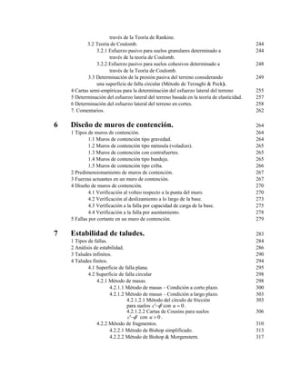 través de la Teoría de Rankine.
3.2 Teoría de Coulomb. 244
3.2.1 Esfuerzo pasivo para suelos granulares determinado a 244
través de la teoría de Coulomb.
3.2.2 Esfuerzo pasivo para suelos cohesivos determinado a 248
través de la Teoría de Coulomb.
3.3 Determinación de la presión pasiva del terreno considerando 249
una superficie de falla circular (Método de Terzaghi & Peck).
4 Cartas semi-empíricas para la determinación del esfuerzo lateral del terreno 255
5 Determinación del esfuerzo lateral del terreno basada en la teoría de elasticidad. 257
6 Determinación del esfuerzo lateral del terreno en cortes. 258
7. Comentarios. 262
6 Diseño de muros de contención. 264
1 Tipos de muros de contención. 264
1.1 Muros de contención tipo gravedad. 264
1.2 Muros de contención tipo ménsula (voladizo). 265
1.3 Muros de contención con contrafuertes. 265
1.4 Muros de contención tipo bandeja. 265
1.5 Muros de contención tipo criba. 266
2 Predimensionamiento de muros de contención. 267
3 Fuerzas actuantes en un muro de contención. 267
4 Diseño de muros de contención. 270
4.1 Verificación al volteo respecto a la punta del muro. 270
4.2 Verificación al deslizamiento a lo largo de la base. 273
4.3 Verificación a la falla por capacidad de carga de la base. 275
4.4 Verificación a la falla por asentamiento. 278
5 Fallas por cortante en un muro de contención. 279
7 Estabilidad de taludes. 283
1 Tipos de fallas. 284
2 Análisis de estabilidad. 286
3 Taludes infinitos. 290
4 Taludes finitos. 294
4.1 Superficie de falla plana. 295
4.2 Superficie de falla circular 298
4.2.1 Método de masas. 298
4.2.1.1 Método de masas – Condición a corto plazo. 300
4.2.1.2 Método de masas – Condición a largo plazo. 303
4.2.1.2.1 Método del círculo de fricción 303
para suelos '' c con 0u .
4.2.1.2.2 Cartas de Cousins para suelos 306
'' c con 0u .
4.2.2 Método de fragmentos. 310
4.2.2.1 Método de Bishop simplificado. 313
4.2.2.2 Método de Bishop & Morgenstern. 317
 