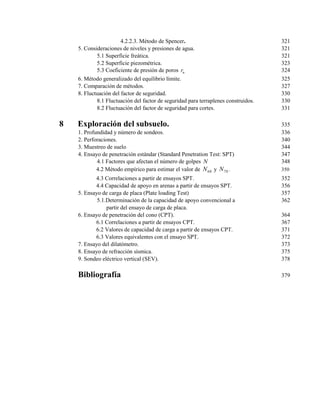 4.2.2.3. Método de Spencer. 321
5. Consideraciones de niveles y presiones de agua. 321
5.1 Superficie freática. 321
5.2 Superficie piezométrica. 323
5.3 Coeficiente de presión de poros ur 324
6. Método generalizado del equilibrio límite. 325
7. Comparación de métodos. 327
8. Fluctuación del factor de seguridad. 330
8.1 Fluctuación del factor de seguridad para terraplenes construidos. 330
8.2 Fluctuación del factor de seguridad para cortes. 331
8 Exploración del subsuelo. 335
1. Profundidad y número de sondeos. 336
2. Perforaciones. 340
3. Muestreo de suelo 344
4. Ensayo de penetración estándar (Standard Penetration Test: SPT) 347
4.1 Factores que afectan el número de golpes N 348
4.2 Método empírico para estimar el valor de 60N y 70N . 350
4.3 Correlaciones a partir de ensayos SPT. 352
4.4 Capacidad de apoyo en arenas a partir de ensayos SPT. 356
5. Ensayo de carga de placa (Plate loading Test) 357
5.1.Determinación de la capacidad de apoyo convencional a 362
partir del ensayo de carga de placa.
6. Ensayo de penetración del cono (CPT). 364
6.1 Correlaciones a partir de ensayos CPT. 367
6.2 Valores de capacidad de carga a partir de ensayos CPT. 371
6.3 Valores equivalentes con el ensayo SPT. 372
7. Ensayo del dilatómetro. 373
8. Ensayo de refracción sísmica. 375
9. Sondeo eléctrico vertical (SEV). 378
Bibliografía 379
 