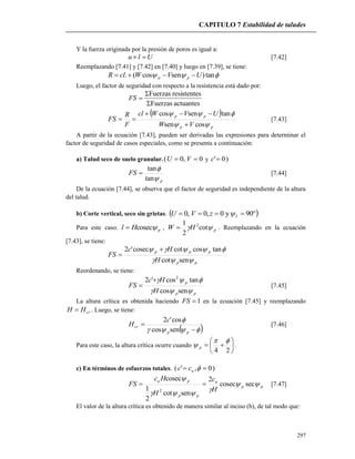 CAPITULO 7 Estabilidad de taludes
297
Y la fuerza originada por la presión de poros es igual a:
Ulu  [7.42]
Reemplazando [7.41] y [7.42] en [7.40] y luego en [7.39], se tiene:
 tan)sencos(. UVWclR pp 
Luego, el factor de seguridad con respecto a la resistencia está dado por:
actuantesFuerzas
sresistenteFuerzas


FS
 
pp
pp
VW
UVWcl
F
R
FS


cossen
tansencos


 [7.43]
A partir de la ecuación [7.43], pueden ser derivadas las expresiones para determinar el
factor de seguridad de casos especiales, como se presenta a continuación:
a) Talud seco de suelo granular. 0,0(  VU y )0'c
p
FS


tan
tan
 [7.44]
De la ecuación [7.44], se observa que el factor de seguridad es independiente de la altura
del talud.
b) Corte vertical, seco sin grietas.   90y0,0,0 fzVU
Para este caso: pHl cosec , pHW  cot
2
1 2
 . Reemplazando en la ecuación
[7.43], se tiene:
pp
ppp
H
Hc
FS


sencot
tancoscotcosec'2 

Reordenando, se tiene:
pp
p
H
Hc
FS


sencos
tancos'2 2

 [7.45]
La altura crítica es obtenida haciendo 1FS en la ecuación [7.45] y reemplazando
crHH  . Luego, se tiene:
 



pp
cr
c
H
sencos
cos'2
[7.46]
Para este caso, la altura crítica ocurre cuando 






24

 p .
c) En términos de esfuerzos totales. )0,'(  ucc
pp
u
pp
pu
H
c
H
Hc
FS 


seccosec
2
sencot
2
1
cosec
2
 [7.47]
El valor de la altura crítica es obtenido de manera similar al inciso (b), de tal modo que:
 