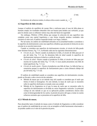 Mecánica de Suelos
298

u
cr
c
H
4
 [7.48]
En términos de esfuerzos totales, la altura crítica ocurre cuando
4

 p
4.2 Superficie de falla circular.
Aunque el análisis de equilibrio de cuerpo libre a realizarse para el caso de falla plana es
bastante simple, los resultados obtenidos sólo son buenos para taludes casi verticales, ya que
para los demás casos se obtienen valores muy altos del factor de seguridad.
Sin embargo, Whitlow (1994) afirma que aunque la selección de una superficie más
compleja como una espiral logarítmica o una forma irregular produce resultados más
cercanos al valor real, el análisis requerido tiende a ser largo y tedioso.
Por tal razón, los análisis de estabilidad utilizados en la actualidad tienden a considerar a
la superficie de deslizamiento como una superficie cilíndrica que presenta la forma de un arco
circular en su sección transversal.
Cuando se considera una superficie de deslizamiento circular, el círculo de falla puede
tener distintas formas, Fig. 7.11, recibiendo cada una las siguientes denominaciones:
 Círculo de pie.- Ocurre cuando al producirse la falla, el círculo de falla pasa por el
pie del talud, Fig. 7.11 (a). Se denomina falla de talud cuando la superficie de
deslizamiento interseca al talud en o arriba de su pie.
 Círculo de talud.- Ocurre cuando al producirse la falla, el círculo de falla pasa por
encima de la punta del talud, Fig. 7.11 (b). A veces puede presentarse una falla de
talud superficial, Fig. 7.11 (c).
 Círculo de medio punto.- Ocurre al producirse una falla de base. La falla de base se
caracteriza porque la superficie de deslizamiento pasa a cierta distancia debajo del
pie del talud, Fig. 7.11 (d).
El análisis de estabilidad cuando se considera una superficie de deslizamiento circular,
puede ser llevado a cabo a través de dos métodos:
 Método de masas que es un método muy útil cuando se considera que el suelo que
forma el talud es homogéneo. En este método, la masa de suelo que se encuentra
sobre la superficie deslizante es tomada como una unidad.
 Método de los fragmentos en el que la masa de suelo que se encuentra sobre la
superficie de deslizamiento es dividida en varios fragmentos verticales. La principal
ventaja de este método es que en su aplicación pueden considerarse efectos tales
como la heterogeneidad de los suelos, la presión de poros del agua y tomar en cuenta
esfuerzos normales que se presentan en la superficie de falla.
4.2.1 Método de masas.
Para desarrollar tanto el método de masas como el método de fragmentos se debe considerar
que el análisis de estabilidad de un corte o de un terraplén se halla fuertemente relacionado a
un posible cambio en el valor de la presión de poros.
 