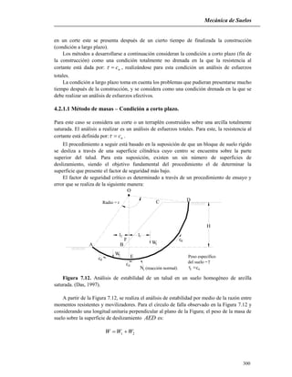 Mecánica de Suelos
300
en un corte este se presenta después de un cierto tiempo de finalizada la construcción
(condición a largo plazo).
Los métodos a desarrollarse a continuación consideran la condición a corto plazo (fin de
la construcción) como una condición totalmente no drenada en la que la resistencia al
cortante está dada por: uc , realizándose para esta condición un análisis de esfuerzos
totales.
La condición a largo plazo toma en cuenta los problemas que pudieran presentarse mucho
tiempo después de la construcción, y se considera como una condición drenada en la que se
debe realizar un análisis de esfuerzos efectivos.
4.2.1.1 Método de masas – Condición a corto plazo.
Para este caso se considera un corte o un terraplén construidos sobre una arcilla totalmente
saturada. El análisis a realizar es un análisis de esfuerzos totales. Para este, la resistencia al
cortante está definida por: uc .
El procedimiento a seguir está basado en la suposición de que un bloque de suelo rígido
se desliza a través de una superficie cilíndrica cuyo centro se encuentra sobre la parte
superior del talud. Para esta suposición, existen un sin número de superficies de
deslizamiento, siendo el objetivo fundamental del procedimiento el de determinar la
superficie que presente el factor de seguridad más bajo.
El factor de seguridad crítico es determinado a través de un procedimiento de ensayo y
error que se realiza de la siguiente manera:
O
C D
WB
F
E
A
Radio = r
N
Peso específico
del suelo =
H
1
d
r
d
dc
c
c
c
12l l
2W
(reacción normal)

f u
Figura 7.12. Análisis de estabilidad de un talud en un suelo homogéneo de arcilla
saturada. (Das, 1997).
A partir de la Figura 7.12, se realiza el análisis de estabilidad por medio de la razón entre
momentos resistentes y movilizadores. Para el círculo de falla observado en la Figura 7.12 y
considerando una longitud unitaria perpendicular al plano de la Figura; el peso de la masa de
suelo sobre la superficie de deslizamiento AED es:
21 WWW 
 