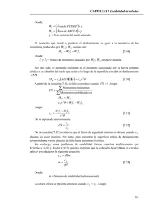 CAPITULO 7 Estabilidad de taludes
301
Donde:
   FCDEFdeÁreaW1
   ABFEAdeÁreaW2
 Peso unitario del suelo saturado.
El momento que tiende a producir el deslizamiento es igual a la sumatoria de los
momentos producidos por 1W y 2W , siendo este:
2211 lWlWMd  [7.49]
Donde:
21 lyl = Brazos de momentos causados por 1W y 2W , respectivamente.
Por otro lado, el momento resistente es el momento ocasionado por la fuerza cortante
debida a la cohesión del suelo que actúa a lo largo de la superficie circular de deslizamiento
AED.
    2
1 rcrAEDcM ddR  [7.50]
A partir de la ecuación [7.5], la falla se produce cuando 1FS , luego:


resmobilizadoMomentos
sresistenteMomentos
FS
dR MM 
2211
2
lWlWrcd 
Luego:
2
2211
r
lWlW
cd

 [7.51]
De lo expresado anteriormente:
d
u
c
c
FS  [7.52]
De la ecuación [7.52] se observa que el factor de seguridad mínimo se obtiene cuando dc
alcanza un valor máximo. Por tanto, para encontrar la superficie crítica de deslizamiento
deben probarse varios círculos de falla hasta encontrar el crítico.
Sin embargo, estos problemas de estabilidad fueron resueltos analíticamente por
Fellenius (1927) y Taylor (1937) quienes expresan que la cohesión desarrollada en círculos
críticos está dada por la siguiente ecuación:
Hmcd 
H
c
m d

 [7.53]
Donde:
m Número de estabilidad (adimensional)
La altura crítica se presenta entonces cuando ud cc  . Luego:
 