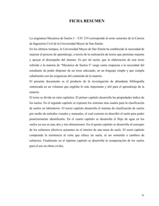 iv
FICHA RESUMEN
La asignatura Mecánica de Suelos I – CIV 219 corresponde al sexto semestre de la Carrera
de Ingeniería Civil de la Universidad Mayor de San Simón.
En los últimos tiempos, la Universidad Mayor de San Simón ha establecido la necesidad de
mejorar el proceso de aprendizaje, a través de la realización de textos que permitan mejorar
y apoyar el desempeño del alumno. Es por tal razón, que la elaboración de este texto
referido a la materia de “Mecánica de Suelos I” surge como respuesta a la necesidad del
estudiante de poder disponer de un texto adecuado, en un lenguaje simple y que cumpla
cabalmente con las exigencias del contenido de la materia.
El presente documento es el producto de la investigación de abundante bibliografía
sintetizada en un volumen que engloba lo más importante y útil para el aprendizaje de la
materia.
El texto se divide en siete capítulos. El primer capítulo desarrolla las propiedades índice de
los suelos. En el segundo capítulo se exponen los sistemas mas usados para la clasificación
de suelos en laboratorio. El tercer capítulo desarrolla el sistema de clasificación de suelos
por medio de métodos visuales y manuales, el cual consiste en describir el suelo para poder
posteriormente identificarlo. En el cuarto capítulo se desarrolla el flujo de agua en los
suelos ya sea en una, dos y tres dimensiones. En el quinto capítulo se desarrolla el concepto
de los esfuerzos efectivos actuantes en el interior de una masa de suelo. El sexto capítulo
comprende la resistencia al corte que ofrece un suelo, al ser sometido a cambios de
esfuerzos. Finalmente en el séptimo capítulo se desarrolla la compactación de los suelos
para el uso en obras civiles.
 