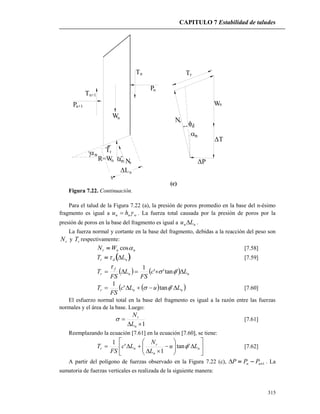 CAPITULO 7 Estabilidad de taludes
315
W
R=W nn
n
Nr
rT
n
P
Tn
Tn+1
n+1P
n
nL
Nr
n
d
P
nW
T
Tr
(c)
Figura 7.22. Continuación.
Para el talud de la Figura 7.22 (a), la presión de poros promedio en la base del n-ésimo
fragmento es igual a wnn hu  . La fuerza total causada por la presión de poros por la
presión de poros en la base del fragmento es igual a nn Lu  .
La fuerza normal y cortante en la base del fragmento, debidas a la reacción del peso son
rN y rT respectivamente:
nnr WN cos [7.58]
 ndr LT  [7.59]
    nn
f
r Lc
FS
L
FS
T  'tan''
1


  nnr LuLc
FS
T  'tan'
1
 [7.60]
El esfuerzo normal total en la base del fragmento es igual a la razón entre las fuerzas
normales y el área de la base. Luego:
1

n
r
L
N
 [7.61]
Reemplazando la ecuación [7.61] en la ecuación [7.60], se tiene:














 n
n
r
nr Lu
L
N
Lc
FS
T 'tan
1
'
1
 [7.62]
A partir del polígono de fuerzas observado en la Figura 7.22 (c), 1 nn PPP . La
sumatoria de fuerzas verticales es realizada de la siguiente manera:
 