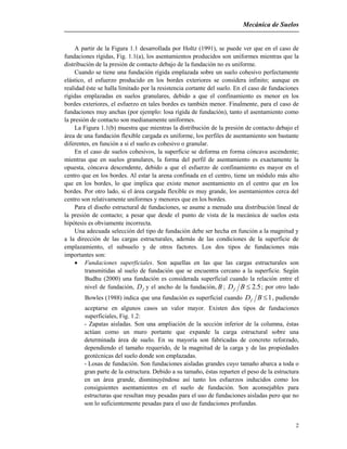 Mecánica de Suelos
2
A partir de la Figura 1.1 desarrollada por Holtz (1991), se puede ver que en el caso de
fundaciones rígidas, Fig. 1.1(a), los asentamientos producidos son uniformes mientras que la
distribución de la presión de contacto debajo de la fundación no es uniforme.
Cuando se tiene una fundación rígida emplazada sobre un suelo cohesivo perfectamente
elástico, el esfuerzo producido en los bordes exteriores se considera infinito; aunque en
realidad éste se halla limitado por la resistencia cortante del suelo. En el caso de fundaciones
rígidas emplazadas en suelos granulares, debido a que el confinamiento es menor en los
bordes exteriores, el esfuerzo en tales bordes es también menor. Finalmente, para el caso de
fundaciones muy anchas (por ejemplo: losa rígida de fundación), tanto el asentamiento como
la presión de contacto son medianamente uniformes.
La Figura 1.1(b) muestra que mientras la distribución de la presión de contacto debajo el
área de una fundación flexible cargada es uniforme, los perfiles de asentamiento son bastante
diferentes, en función a si el suelo es cohesivo o granular.
En el caso de suelos cohesivos, la superficie se deforma en forma cóncava ascendente;
mientras que en suelos granulares, la forma del perfil de asentamiento es exactamente la
opuesta, cóncava descendente, debido a que el esfuerzo de confinamiento es mayor en el
centro que en los bordes. Al estar la arena confinada en el centro, tiene un módulo más alto
que en los bordes, lo que implica que existe menor asentamiento en el centro que en los
bordes. Por otro lado, si el área cargada flexible es muy grande, los asentamientos cerca del
centro son relativamente uniformes y menores que en los bordes.
Para el diseño estructural de fundaciones, se asume a menudo una distribución lineal de
la presión de contacto; a pesar que desde el punto de vista de la mecánica de suelos esta
hipótesis es obviamente incorrecta.
Una adecuada selección del tipo de fundación debe ser hecha en función a la magnitud y
a la dirección de las cargas estructurales, además de las condiciones de la superficie de
emplazamiento, el subsuelo y de otros factores. Los dos tipos de fundaciones más
importantes son:
 Fundaciones superficiales. Son aquellas en las que las cargas estructurales son
transmitidas al suelo de fundación que se encuentra cercano a la superficie. Según
Budhu (2000) una fundación es considerada superficial cuando la relación entre el
nivel de fundación, fD y el ancho de la fundación, B ; 5.2BDf ; por otro lado
Bowles (1988) indica que una fundación es superficial cuando 1BDf , pudiendo
aceptarse en algunos casos un valor mayor. Existen dos tipos de fundaciones
superficiales, Fig. 1.2:
- Zapatas aisladas. Son una ampliación de la sección inferior de la columna, éstas
actúan como un muro portante que expande la carga estructural sobre una
determinada área de suelo. En su mayoría son fabricadas de concreto reforzado,
dependiendo el tamaño requerido, de la magnitud de la carga y de las propiedades
geotécnicas del suelo donde son emplazadas.
- Losas de fundación. Son fundaciones aisladas grandes cuyo tamaño abarca a toda o
gran parte de la estructura. Debido a su tamaño, éstas reparten el peso de la estructura
en un área grande, disminuyéndose así tanto los esfuerzos inducidos como los
consiguientes asentamientos en el suelo de fundación. Son aconsejables para
estructuras que resultan muy pesadas para el uso de fundaciones aisladas pero que no
son lo suficientemente pesadas para el uso de fundaciones profundas.
 