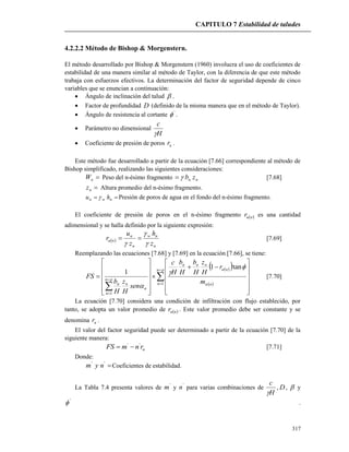 CAPITULO 7 Estabilidad de taludes
317
4.2.2.2 Método de Bishop & Morgenstern.
El método desarrollado por Bishop & Morgenstern (1960) involucra el uso de coeficientes de
estabilidad de una manera similar al método de Taylor, con la diferencia de que este método
trabaja con esfuerzos efectivos. La determinación del factor de seguridad depende de cinco
variables que se enuncian a continuación:
 Ángulo de inclinación del talud  .
 Factor de profundidad D (definido de la misma manera que en el método de Taylor).
 Ángulo de resistencia al cortante '
 .
 Parámetro no dimensional
H
c

 Coeficiente de presión de poros ur .
Este método fue desarrollado a partir de la ecuación [7.66] correspondiente al método de
Bishop simplificado, realizando las siguientes consideraciones:
nW Peso del n-ésimo fragmento nn zb [7.68]
nz Altura promedio del n-ésimo fragmento.
 nwn hu  Presión de poros de agua en el fondo del n-ésimo fragmento.
El coeficiente de presión de poros en el n-ésimo fragmento  nur es una cantidad
adimensional y se halla definido por la siguiente expresión:
 
n
nw
n
n
nu
z
h
z
u
r



 [7.69]
Reemplazando las ecuaciones [7.68] y [7.69] en la ecuación [7.66], se tiene:
  
 

































pn
n n
nu
nnn
pn
n
n
nn m
r
H
z
H
b
H
b
H
c
sen
H
z
H
b
FS
1
1
tan1
1




[7.70]
La ecuación [7.70] considera una condición de infiltración con flujo establecido, por
tanto, se adopta un valor promedio de  nur . Este valor promedio debe ser constante y se
denomina ur .
El valor del factor seguridad puede ser determinado a partir de la ecuación [7.70] de la
siguiente manera:
urnmFS ''
 [7.71]
Donde:
''
nym Coeficientes de estabilidad.
La Tabla 7.4 presenta valores de '
m y '
n para varias combinaciones de
H
c

, D,  y
'
 .
 