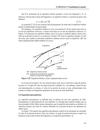 CAPITULO 7 Estabilidad de taludes
323
Sea  la inclinación de la superficie freática pasando a través del fragmento y wh la
distancia vertical entre la base del fragmento y la superficie freática. La presión de poros está
dada por:
  2
cosww hu  [7.73]
La ecuación [7.73] es una ecuación fácil de programar, de modo que la superficie freática
puede ser determinada con pocos datos.
Sin embargo, si la superficie freática es curva, la ecuación [7.73] da valores muy altos en
el caso de superficies convexas, o valores muy bajos en el caso de superficies cóncavas. La
Figura 7.25 presenta una superficie freática curva en la que se podrían obtener valores muy
altos de la presión de poros si se asumiera a la línea CD como la superficie freática. Es por
tal razón, que cuando se presentan superficies freáticas curvas como la superficie AB , las
líneas equipotenciales deben también ser curvas.

C
A
B
D
Líneas de flujo Líneas
equipotenciales
E
Fragmento
AB : Superficie freática actual
CD : Inclinación asumida de la superficie
freática al interior del fragmento.
2h 1h
Figura 7.25. Superficie freática y líneas equipotenciales curvas.
En el caso de la Figura 7.25, una solución típica suele usar el valor de la carga de presión
de poros 1h en lugar del valor de carga de presión verdadero 2h ; sin embargo, a pesar de que
esta determinación es errónea, el valor de la presión de poros es muy sobreestimado sólo
cuando se trabaja con fragmentos pequeños de una masa de suelo deslizante.
5.2 Superficie piezométrica.
La superficie piezométrica es definida para el análisis de una sola superficie de falla.
Generalmente, la determinación de esta superficie es realizada para analizar taludes que ya
han alcanzado la falla. Debe notarse claramente, que la superficie piezométrica es distinta a la
superficie freática, por tanto los valores obtenidos de la presión de poros son diferentes en
ambos casos.
La Figura 7.26 muestra una superficie piezométrica a partir de la cual puede ser calculado
el valor de la presión de poros. Para este cálculo, la carga de presión de poros es igual a la
distancia vertical entre la base del fragmento y la superficie piezométrica wh .
 