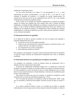 Mecánica de Suelos
330
simplificado es ligeramente menor.
Las dos curvas observadas en la Figura 7.31 son denominadas mF y fF , y están
representadas por puntos correspondientes a un valor de FS y a un valor de  que
satisfacen el equilibrio de momentos y el equilibrio de fuerzas respectivamente. La
intersección de estas dos curvas da una combinación única del FS y de  que satisface
completamente la condición de equilibrio estático.
Como se pudo ver, los métodos que satisfacen completamente la condición de equilibrio
estático son mucho más complejos que otros métodos tales como el método de Bishop
simplificado o el método de Janbu simplificado; sin embargo, se puede observar a través de la
Figura 7.31 que el método de Bishop simplificado proporciona valores muy similares a los
obtenidos por los métodos de Spencer y de Morgenstern & Price (métodos que satisfacen
completamente la condición de equilibrio), por tanto, sobre todo para superficies circulares,
su uso es bastante aconsejable.
8. Fluctuación del factor de seguridad.
En el diseño de un talud es necesario considerar una serie de aspectos que responden a
preguntas fundamentales tales como:
 Se trata de un corte o de un terraplén construido?
 Cuáles son las consecuencias de la construcción respecto a la presión de poros, a los
esfuerzos efectivos y al cambio de volumen?
 Las consecuencias son a corto o a largo plazo?
 Qué condiciones cambian en el futuro?
Para responder a estas preguntas es necesario analizar la fluctuación del factor de seguridad a
lo largo del tiempo, haciendo una diferenciación fundamental entre cortes y terraplenes
construidos.
8.1 Fluctuación del factor de seguridad para terraplenes construidos.
Los terraplenes son construidos a través de distintas formas de compactación. Ésta es
aplicada a sucesivas capas de suelo seleccionado.
El proceso de compactación inicialmente expulsa aire y a medida que la altura del
terraplén se incrementa, se produce en las capas inferiores un aumento en la presión de poros.
En suelos granulares el exceso de presión de poros se disipa rápidamente; pero en suelos
finos el exceso de presión de poros se disipa lentamente y el proceso de consolidación puede
llevarse a cabo durante años.
Para observar de manera más clara esta situación, se considera un terraplén de arcilla
construido sobre un estrato de arcilla blanda saturada, Fig. 7.32 (a).
Sea P un punto que pertenece a la superficie circular de deslizamiento APB. Luego,
una vez terminada la construcción del terraplén, la presión de poros de agua en el punto P
es:
whu 
Si se asumen condiciones ideales, es decir, si se considera que el relleno es colocado
uniformemente a través de capas sucesivas hasta alcanzar la altura del terraplén, se obtiene la
 