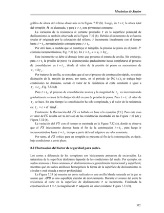 Mecánica de Suelos
332
gráfica de altura del relleno observada en la Figura 7.32 (b). Luego, en 1tt  la altura total
del terraplén H es alcanzada, y para 1tt  esta permanece constante.
La variación de la resistencia al cortante promedio  en la superficie potencial de
deslizamiento es también observada en la Figura 7.32 (b). Debido al incremento de esfuerzos
totales  originado por la colocación del relleno,  incrementa linealmente con el tiempo
hasta 1tt  , permaneciendo constante para 1tt  .
Por otro lado, a medida que se construye el terraplén, la presión de poros en el punto P
continúa incrementándose, Fig. 7.32 (c). En 1tt  , whuu  1 .
Este incremento se debe al drenaje lento que presenta el estrato de arcilla. Sin embargo,
para 1tt  la presión de poros va disminuyendo gradualmente hasta completarse el proceso
de consolidación en 2tt  , donde el valor de la presión de poros es nuevamente de
whu 2 .
Por tratarse de arcilla, se considera que al ser el proceso de construcción rápido, no existe
disipación de la presión de poros, por tanto, en el periodo de 10 tt  se trabaja bajo
condiciones no drenadas, siendo el valor de la resistencia al corte constante e igual a
uf c , Fig. 7.32 (d).
Para 1tt  , el proceso de consolidación avanza y la magnitud de f va incrementando
gradualmente a causa de la disipación del exceso de presión de poros. Para 2tt  el valor de
f se hace. En este tiempo la consolidación ha sido completada, y el valor de la resistencia
es:
''
tan  cf .
Finalmente, la fluctuación del FS es hallada en base a la ecuación [7.1]. Para este caso
el valor de FS resulta ser la división de las resistencias mostradas en las Figura 7.32 (d) y
Figura 7.32 (b).
La variación del FS con el tiempo es mostrada en la Figura 7.32 (e), donde se observa
que el FS inicialmente decrece hasta el fin de la construcción 1tt  , para luego ir
incrementándose hasta 2tt  , tiempo a partir del cual adquiere un valor constante.
Por tanto, el FS crítico para un terraplén se presenta al fin de la construcción, es decir,
bajo condiciones a corto plazo.
8.2 Fluctuación del factor de seguridad para cortes.
Los cortes a diferencia de los terraplenes son básicamente proyectos de excavación. La
naturaleza de la superficie deslizante depende de las condiciones del suelo. Por ejemplo, en
suelos arenosos o limos arenosos, el deslizamiento es generalmente traslacional y superficial,
mientras que en suelos arcillosos homogéneos la forma de la superficie de deslizamiento es
circular y está situada a mayor profundidad.
La Figura 7.33 (a) muestra un corte realizado en una arcilla blanda saturada en la que se
asume que APB es una superficie circular de deslizamiento. Durante el avance del corte la
resistencia al corte en la superficie de deslizamiento  se incrementa. Finalizada la
construcción en 1tt  la magnitud de  adquiere un valor constante, Figura 7.33 (b).
 