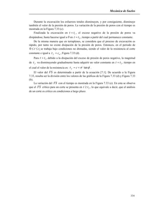 Mecánica de Suelos
334
Durante la excavación los esfuerzos totales disminuyen, y por consiguiente, disminuye
también el valor de la presión de poros. La variación de la presión de poros con el tiempo es
mostrada en la Figura 7.33 (c).
Finalizada la excavación en 1tt  , el exceso negativo de la presión de poros va
disipándose, hasta hacerse igual a 0 en 2tt  , tiempo a partir del cual permanece constante.
De la misma manera que en terraplenes, se considera que el proceso de excavación es
rápido, por tanto no existe disipación de la presión de poros. Entonces, en el periodo de
10 tt  se trabaja bajo condiciones no drenadas, siendo el valor de la resistencia al corte
constante e igual a uf c , Figura 7.33 (d).
Para 1tt  , debido a la disipación del exceso de presión de poros negativo, la magnitud
de f va disminuyendo gradualmente hasta adquirir un valor constante en 2tt  , tiempo en
el cual el valor de la resistencia es:
''
tan  cf .
El valor del FS es determinado a partir de la ecuación [7.1]. De acuerdo a la Figura
7.33, resulta ser la división entre los valores de las gráficas de la Figura 7.33 (d) y Figura 7.33
(b).
La variación del FS con el tiempo es mostrada en la Figura 7.33 (e). En esta se observa
que el FS crítico para un corte se presenta en 2tt  , lo que equivale a decir, que el análisis
de un corte es crítico en condiciones a largo plazo.
 