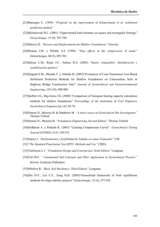 Mecánica de Suelos
380
[21]Marangos C. (1995) “Proposal on the improvement of Schmertmann et al. settlement
prediction method”
[22]Michalowski R.L. (2001) “Upper-bound load estimates on square and rectangular footings”
Géotechnique, 51 (9), 787-798.
[23]Milovic D. “Stresses and Displacements for Shallow Foundations” Elsevier
[24]Pestana J.M. y Whittle A.J. (1998) “Time effects in the compression of sands”
Géotechnique, 48 (5), 695-701.
[25]Salinas L.M., Rojas J.C., Salinas R.A. (2003) “Suelos colapsables: Identificación y
estabilización química”
[26]Sargand S.M., Masada T. y Abdalla B. (2003)“Evaluation of Cone Penetration Test-Based
Settlement Prediction Methods for Shallow Foundations on Cohesionless Soils at
Highway Bridge Construction Sites” Journal of Geotechnical and Geoenvironmental
Engineering, 129 (10), 900-908.
[27]Sieffert J.G., Bay-Gress Ch. (2000) “Comparison of European bearing capacity calculation
methods for shallow foundations” Proceedings of the Institution of Civil Engineers
Geotechnical Engineering 143, 65-74.
[28]Simons N., Menzies B. & Matthews M. “A short course in Geotechnical Site Investigation”
Thomas Telford
[29]Simons N., Menzies B. “Foundation Engineering, Second Edition” Thomas Telford
[30]Sridharan A. y Prakash K. (2001) “Limiting Compression Curves”. Geotechnical Testing
Journal GTJODJ, 4 (3), 330-333
[31]Suarez J. “Deslizamiento y Estabilidad de Taludes en zonas Tropicales” UIS
[32]“The Standard Penetration Test (SPT): Methods and Use” CIRIA
[33]Tomlinson L.J. “Foundation Design and Construction, Sixth Edition” Longman
[34]Toll D.G. “ Unsaturated Soil Concepts and Their Application in Geotechnical Practice”
Kluwer Academic Publishers
[35]Whitlow R. “Basic Soil Mechanics, Third Edition” Longman
[36]Zhu D.Y., Lee C.F., Jiang H.D. (2003)“Generalised framework of limit equilibrium
methods for slope stability analysis” Géotechnique, 53 (4), 377-395.
 