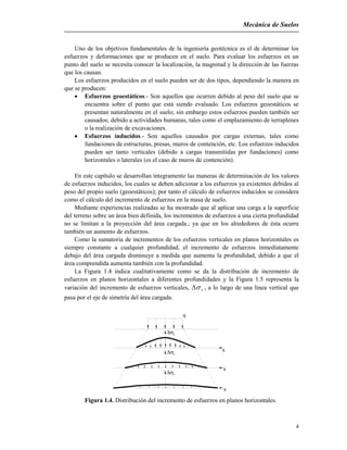 Mecánica de Suelos
4
Uno de los objetivos fundamentales de la ingeniería geotécnica es el de determinar los
esfuerzos y deformaciones que se producen en el suelo. Para evaluar los esfuerzos en un
punto del suelo se necesita conocer la localización, la magnitud y la dirección de las fuerzas
que los causan.
Los esfuerzos producidos en el suelo pueden ser de dos tipos, dependiendo la manera en
que se producen:
 Esfuerzos geoestáticos.- Son aquellos que ocurren debido al peso del suelo que se
encuentra sobre el punto que está siendo evaluado. Los esfuerzos geoestáticos se
presentan naturalmente en el suelo; sin embargo estos esfuerzos pueden también ser
causados; debido a actividades humanas, tales como el emplazamiento de terraplenes
o la realización de excavaciones.
 Esfuerzos inducidos.- Son aquellos causados por cargas externas, tales como
fundaciones de estructuras, presas, muros de contención, etc. Los esfuerzos inducidos
pueden ser tanto verticales (debido a cargas transmitidas por fundaciones) como
horizontales o laterales (es el caso de muros de contención).
En este capítulo se desarrollan íntegramente las maneras de determinación de los valores
de esfuerzos inducidos, los cuales se deben adicionar a los esfuerzos ya existentes debidos al
peso del propio suelo (geoestáticos); por tanto el cálculo de esfuerzos inducidos se considera
como el cálculo del incremento de esfuerzos en la masa de suelo.
Mediante experiencias realizadas se ha mostrado que al aplicar una carga a la superficie
del terreno sobre un área bien definida, los incrementos de esfuerzos a una cierta profundidad
no se limitan a la proyección del área cargada.; ya que en los alrededores de ésta ocurre
también un aumento de esfuerzos.
Como la sumatoria de incrementos de los esfuerzos verticales en planos horizontales es
siempre constante a cualquier profundidad, el incremento de esfuerzos inmediatamente
debajo del área cargada disminuye a medida que aumenta la profundidad, debido a que el
área comprendida aumenta también con la profundidad.
La Figura 1.4 indica cualitativamente como se da la distribución de incremento de
esfuerzos en planos horizontales a diferentes profundidades y la Figura 1.5 representa la
variación del incremento de esfuerzos verticales, v , a lo largo de una línea vertical que
pasa por el eje de simetría del área cargada.
q
v
v
v
x
x
x
Figura 1.4. Distribución del incremento de esfuerzos en planos horizontales.
 