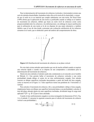CAPITULO 1 Incremento de esfuerzos en una masa de suelo
5
Para la determinación del incremento de esfuerzos (verticales y horizontales) existen una
serie de métodos desarrollados, basándose todos ellos en la teoría de la elasticidad, y a pesar
de que el suelo no es un material que cumple cabalmente con esta teoría, De Sousa Pinto
(1999) afirma que la aplicación de esta teoría es justificable cuando se trabaja en el análisis
de incremento de esfuerzos, debido que hasta un cierto nivel de esfuerzos existe cierta
proporcionalidad entre los esfuerzos y las deformaciones; sin embargo la mayor justificación
para la utilización de esta teoría es la de no disponer de una mejor alternativa y también
debido a que el uso de ésta tiende a presentar una evaluación satisfactoria de los esfuerzos
actuantes en el suelo, que es deducida a partir del análisis del comportamiento de obras.
v
q
z
Figura 1.5. Distribución del incremento de esfuerzos en un plano vertical.
Por otro lado existen métodos aproximados que son de mucha utilidad cuando se requiere
una solución rápida o cuando no se dispone de una computadora o calculadora para la
determinación del incremento de esfuerzos.
Dentro de estos métodos el método usado más comúnmente es el conocido con el nombre
de Método 2:1. Este permite hallar el incremento de esfuerzos verticales a una cierta
profundidad situada debajo el centro de un área uniformemente cargada. Este método
consiste en dibujar superficies inclinadas descendentes a partir del borde del área cargada,
como se muestra en la Figura 1.6. Tales superficies tienen una pendiente de 1 horizontal a 2
vertical.
Para calcular el incremento de esfuerzos v a una profundidad z debajo el área cargada,
simplemente basta con dibujar una superficie horizontal plana a esa profundidad y calcular el
área del plano ubicado dentro de estas superficies inclinadas, dividiendo luego la carga total
aplicada P  LBqP  por el área calculada.
Cuando el área uniformemente cargada es un área rectangular de dimensiones B x L; Fig.
1.6, el método 2:1 presenta la siguiente ecuación para el cálculo del incremento de esfuerzo
vertical a una profundidad z:
  







zLzB
BL
qv [1.1]
 