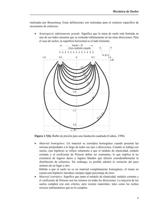 Mecánica de Suelos
8
realizadas por Boussinesq. Estas definiciones son realizadas para el contexto específico de
incremento de esfuerzos.
 Semiespacio infinitamente grande. Significa que la masa de suelo está limitada en
uno de sus lados mientras que se extiende infinitamente en las otras direcciones. Para
el caso de suelos, la superficie horizontal es el lado limitante.
z / B
2.0
x/B
B
0.3
1.5
1.0
=0.1
/qv

0.2
0
0.5
1.0 0.5
0.7
0.50.4
0.6
0.5
0.8

1.0
Ancho = B
Area cuadrada cargada
Figura 1.7(b). Bulbo de presión para una fundación cuadrada (Coduto, 1998).
 Material homogéneo. Un material se considera homogéneo cuando presenta las
mismas propiedades a lo largo de todos sus ejes o direcciones. Cuando se trabaja con
suelos, esta hipótesis se refiere solamente a que el módulo de elasticidad, módulo
cortante y el coeficiente de Poisson deben ser constantes; lo que implica la no
existencia de lugares duros y lugares blandos que afecten considerablemente la
distribución de esfuerzos. Sin embargo, es posible admitir la variación del peso
unitario de un lugar a otro.
Debido a que el suelo no es un material completamente homogéneo, el tomar en
cuenta esta hipótesis introduce siempre algún porcentaje de error.
 Material isotrópico. Significa que tanto el módulo de elasticidad, módulo cortante y
el coeficiente de Poisson son los mismos en todas las direcciones. La mayoría de los
suelos cumplen con este criterio, pero existen materiales, tales como los lechos
rocosos sedimentarios que no lo cumplen.
 