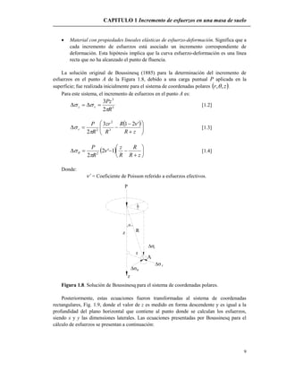 CAPITULO 1 Incremento de esfuerzos en una masa de suelo
9
 Material con propiedades lineales elásticas de esfuerzo-deformación. Significa que a
cada incremento de esfuerzos está asociado un incremento correspondiente de
deformación. Esta hipótesis implica que la curva esfuerzo-deformación es una línea
recta que no ha alcanzado el punto de fluencia.
La solución original de Boussinesq (1885) para la determinación del incremento de
esfuerzos en el punto A de la Figura 1.8, debido a una carga puntual P aplicada en la
superficie; fue realizada inicialmente para el sistema de coordenadas polares  zr ,, .
Para este sistema, el incremento de esfuerzos en el punto A es:
5
3
2
3
R
Pz
vz

  [1.2]
 









zR
R
R
zr
R
P
r
'213
2 3
2
2


 [1.3]
  







zR
R
R
z
R
P
1'2
2 2


 [1.4]
Donde:
’ = Coeficiente de Poisson referido a esfuerzos efectivos.
P
Rz
r





v
r

z
A
Figura 1.8. Solución de Boussinesq para el sistema de coordenadas polares.
Posteriormente, estas ecuaciones fueron transformadas al sistema de coordenadas
rectangulares, Fig. 1.9, donde el valor de z es medido en forma descendente y es igual a la
profundidad del plano horizontal que contiene al punto donde se calculan los esfuerzos,
siendo x y y las dimensiones laterales. Las ecuaciones presentadas por Boussinesq para el
cálculo de esfuerzos se presentan a continuación:
 