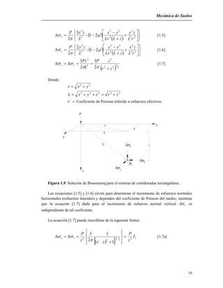 Mecánica de Suelos
10
 
  















 23
2
2
22
5
2
'21
3
2 rL
zy
zLLr
yx
L
zxP
x 

 [1.5]
 
  















 23
2
2
22
5
2
'21
2
2 rL
zx
zLLr
xy
L
zyP
y 

 [1.6]
  2
5
22
3
5
3
2
3
2
3
zr
zP
L
Pz
vz



 [1.7]
Donde:
22
yxr 
22222
zrzyxL 
'
 Coeficiente de Poisson referido a esfuerzos efectivos.
y
x
z
y
L
y
z

A x
v
r
P
x
Figura 1.9. Solución de Boussinesq para el sistema de coordenadas rectangulares.
Las ecuaciones [1.5] y [1.6] sirven para determinar el incremento de esfuerzos normales
horizontales (esfuerzos laterales) y dependen del coeficiente de Poisson del medio; mientras
que la ecuación [1.7] dada para el incremento de esfuerzo normal vertical v es
independiente de tal coeficiente.
La ecuación [1.7] puede rescribirse de la siguiente forma:
  









 1225
2
2
1
1
2
3
I
z
P
zrz
P
vz

 [1.7a]
 
