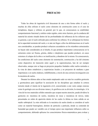 v
PREFACIO
Todas las obras de ingeniería civil descansan de una u otra forma sobre el suelo y
muchas de ellas utilizan el suelo como elemento de construcción como es el caso de
terraplenes, diques y rellenos en general; por lo que, en consecuencia su estabilidad,
comportamiento funcional y estético están regidos, entre otros factores, por la conducta del
material de asiento situado dentro de las profundidades de influencia de los esfuerzos que
se generan, o por el suelo utilizado para conformar los rellenos. Si se sobrepasan los límites
de la capacidad resistente del suelo, o si aún sin llegar a ellos las deformaciones en el suelo
son considerables, se pueden producir esfuerzos secundarios en los miembros estructurales
no hayan sido considerados en el diseño, lo que produce importantes consecuencias en la
estructura como ser fisuras, grietas, alabeo o desplomos que pueden producir, en casos
extremos el colapso de la obra o su inutilización y abandono de la misma. En consecuencia,
las condiciones del suelo como elemento de sustentación, construcción y las del cimiento
como dispositivo de transición entre aquél y la superestructura, han de ser siempre
observados, aunque esto se haga en proyectos pequeños fundados sobre suelos normales a
la vista de datos estadísticos y experiencias locales y en proyectos de mediana a gran
importancia o en suelos dudosos, infaliblemente, a través de una correcta investigación con
la mecánica de suelos.
Durante los últimos años se han estado empleando cada vez más los vocablos geotecnia
y geomecánica para significar la asociación de las disciplinas que estudian la corteza
terrestre desde el interés de la ingeniería civil, concurriendo a este vasto campo ciencias
como la geología con sus diversas ramas y la geofísica con su división, la sismología. A la
vista de los tres materiales sólidos naturales que ocupan nuestra atención, puede dividirse la
geotecnia en: mecánica de suelos, mecánica de rocas y mecánicas de nieves, todas
presentadas en orden de aparición dentro de las cuales la última no tiene cabida en un
medio subtropical. La más utilizada es la mecánica de suelos donde se considera al suelo
como un material heterogéneo, distinto de partícula a partícula, donde su contenido de
humedad que puede ser variable con el tiempo ejerce una importante influencia sobre su
comportamiento; debiendo aplicarse los conocimientos físicos-matemáticos para evaluar y
 