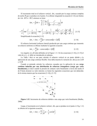 Mecánica de Suelos
14
El incremento total en el esfuerzo vertical, v, causado por la carga continua completa
de ancho B que se produce en el punto A se obtiene integrando la ecuación [1.12] con límites
de r de –B/2 a +B/2, entonces se tiene:
   

 















2
2
222
3
2
B
B
v dr
zrx
zq
d


   
  
   























 
222222
222
11
4
4
2
tan
2
tan
zBBzx
BzxBz
Bx
z
Bx
zq

[1.13]
Simplificando la ecuación [1.13]
  

 2cos  sen
q
vz [1.14]
El esfuerzo horizontal (esfuerzo lateral) producido por una carga continua que transmite
un esfuerzo uniforme se obtiene mediante la siguiente ecuación:
  

 2cos  sen
q
x [1.15]
Los ángulos  y  están definidos en la Figura 1.11. En las ecuaciones [1.14] y [1.15] el
valor de  y  debe ser introducido en radianes.
La Tabla 1.4(a) se usa para calcular el esfuerzo vertical en un punto debido a la
aplicación de una carga continua flexible. Esta tabla muestra la variación de vq con 2z/B
y 2x/B.
Cuando se pretende calcular los esfuerzos causados por la aplicación de una carga
continua inducida por una distribución de esfuerzos triangulares (carga que varía
linealmente), es decir cuando la presión de contacto varía linealmente a través del ancho B
de 0 hasta alcanzar su valor máximo; se tienen las siguientes ecuaciones que son deducidas
de la misma manera que las ecuaciones [1.14] y [1.15].
R1
R2
q


x
B
x
A
v
x
Figura 1.12. Incremento de esfuerzos debido a una carga que varía linealmente (Budhu,
2000)
Luego, el incremento en el esfuerzo vertical, v, que se produce en el punto A, Fig. 1.12,
se obtiene de la siguiente ecuación:






 

 2
2
1
sen
B
xq
vz [1.16]
 