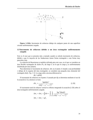 Mecánica de Suelos
20
v
z
R
q
O
r
r
x
z
A
Figura 1.13(b). Incremento de esfuerzos debajo de cualquier punto de una superficie
circular uniformemente cargada.
1.5 Incremento de esfuerzos debido a un área rectangular uniformemente
cargada
Este es el caso que se presenta más a menudo cuando se calcula incremento de esfuerzos,
debido a que la mayoría de las fundaciones tienen forma rectangular o una forma muy
parecida a ésta.
La solución de Boussinesq es también utilizada para este caso, en el que se considera un
área flexible rectangular de ancho B y de largo L en la que la carga q es uniformemente
distribuida por área unitaria.
Para determinar el incremento de esfuerzos v en el punto A situado a una profundidad
z debajo de la esquina del área rectangular; se considera una pequeña área elemental del
rectángulo dxdy, Fig. 1.14. La carga sobre esta área diferencial es:
qdxdydq 
El incremento de esfuerzos en el punto A causado por dq se determina mediante el uso de
la ecuación [1.2], entonces se tiene:
  2/5222
3
2
3
zyx
qdxdyz
d v



 [1.20]
El incremento total de esfuerzo vertical se obtiene integrando la ecuación [1.20] sobre el
área rectangular uniformemente cargada:
 
     

B
y
L
x
vz
zyx
dxdyqz
d
0 0
2/5222
3
2
3


2qIvz  
 