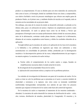 vi
predecir su comportamiento. El caso es distinto para con otros materiales de construcción
tales como el acero y el hormigón, donde las cualidades físicas son claras y comprensibles,
con relativa facilidad a través de procesos metalúrgicos que ofrecen una amplia gama de
productos finales, en el primer caso, y mediante diseños de mezclas en el segundo, todo en
armonía con las necesidades de un proyecto dado.
Sin embargo, esta rama de la ciencia ha tenido un desarrollo esforzado y acelerado en los
últimos años, pese a la utilización de teorías e hipótesis de cumplimiento parcial o entre
rangos determinados. Al suelo se aplican leyes como las de Hooke y Navier que
presuponen al hormigón como un cuerpo perfectamente elástico donde las secciones planas,
antes de la deformación, continúan siendo planas durante y después de la deformación,
distantes de ser exactas; aceptándose como buenos y válidos los resultados obtenidos de su
aplicación.
Terzaghi definió que la mecánica de suelos es la aplicación de las leyes de la mecánica
y la hidráulica a los problemas de ingeniería que tratan con sedimentos y otras
acumulaciones no consolidadas de partículas sólidas, producidas por la desintegración
mecánica o la descomposición química de las rocas, independientemente de que tengan o
no materia orgánica. La mecánica de suelos incluye:
a. Teorías sobre el comportamiento de los suelos sujetos a cargas, basadas en
simplificaciones necesarias dado el estado actual de la teoría.
b. Investigación de las propiedades físicas de los suelos.
c. Aplicación del conocimiento teórico y empírico de los problemas prácticos.
Los métodos de investigación de laboratorio son parte de la mecánica de suelos. En los
suelos se tiene no solo los problemas que se presentan en el acero y concreto (módulo de
elasticidad y resistencia a la ruptura), sino otros como su tremenda variabilidad
(uniformidad, homogeneidad, isotropicidad, etc.) además de que todos los procesos
naturales que originan la formación de los suelos están fuera del control del ingeniero.
En la mecánica de suelos es importante el tratamiento de las muestras (inalteradas –
alteradas). La mecánica de suelos desarrolló los sistemas de clasificación de suelos – color,
olor, texturas, distribución de tamaños, plasticidad (A. Casagrande). El muestreo y la
 