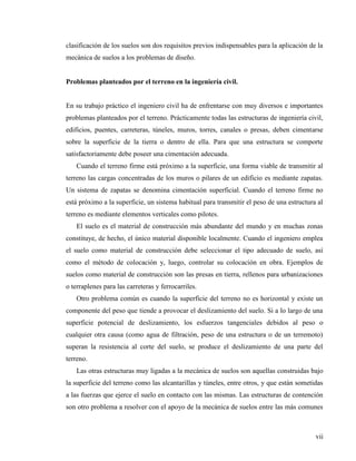 vii
clasificación de los suelos son dos requisitos previos indispensables para la aplicación de la
mecánica de suelos a los problemas de diseño.
Problemas planteados por el terreno en la ingeniería civil.
En su trabajo práctico el ingeniero civil ha de enfrentarse con muy diversos e importantes
problemas planteados por el terreno. Prácticamente todas las estructuras de ingeniería civil,
edificios, puentes, carreteras, túneles, muros, torres, canales o presas, deben cimentarse
sobre la superficie de la tierra o dentro de ella. Para que una estructura se comporte
satisfactoriamente debe poseer una cimentación adecuada.
Cuando el terreno firme está próximo a la superficie, una forma viable de transmitir al
terreno las cargas concentradas de los muros o pilares de un edificio es mediante zapatas.
Un sistema de zapatas se denomina cimentación superficial. Cuando el terreno firme no
está próximo a la superficie, un sistema habitual para transmitir el peso de una estructura al
terreno es mediante elementos verticales como pilotes.
El suelo es el material de construcción más abundante del mundo y en muchas zonas
constituye, de hecho, el único material disponible localmente. Cuando el ingeniero emplea
el suelo como material de construcción debe seleccionar el tipo adecuado de suelo, así
como el método de colocación y, luego, controlar su colocación en obra. Ejemplos de
suelos como material de construcción son las presas en tierra, rellenos para urbanizaciones
o terraplenes para las carreteras y ferrocarriles.
Otro problema común es cuando la superficie del terreno no es horizontal y existe un
componente del peso que tiende a provocar el deslizamiento del suelo. Si a lo largo de una
superficie potencial de deslizamiento, los esfuerzos tangenciales debidos al peso o
cualquier otra causa (como agua de filtración, peso de una estructura o de un terremoto)
superan la resistencia al corte del suelo, se produce el deslizamiento de una parte del
terreno.
Las otras estructuras muy ligadas a la mecánica de suelos son aquellas construidas bajo
la superficie del terreno como las alcantarillas y túneles, entre otros, y que están sometidas
a las fuerzas que ejerce el suelo en contacto con las mismas. Las estructuras de contención
son otro problema a resolver con el apoyo de la mecánica de suelos entre las más comunes
 