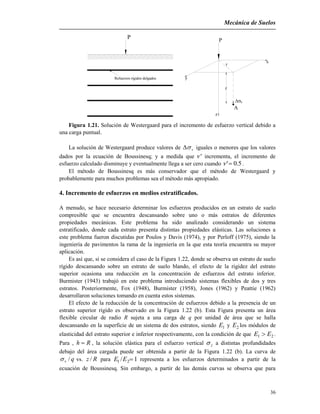 Mecánica de Suelos
36
P
z
A
r
x
y
v
z
Refuerzos rígidos delgados
P
Figura 1.21. Solución de Westergaard para el incremento de esfuerzo vertical debido a
una carga puntual.
La solución de Westergaard produce valores de v iguales o menores que los valores
dados por la ecuación de Boussinesq; y a medida que ' incrementa, el incremento de
esfuerzo calculado disminuye y eventualmente llega a ser cero cuando 5.0' .
El método de Boussinesq es más conservador que el método de Westergaard y
probablemente para muchos problemas sea el método más apropiado.
4. Incremento de esfuerzos en medios estratificados.
A menudo, se hace necesario determinar los esfuerzos producidos en un estrato de suelo
compresible que se encuentra descansando sobre uno o más estratos de diferentes
propiedades mecánicas. Este problema ha sido analizado considerando un sistema
estratificado, donde cada estrato presenta distintas propiedades elásticas. Las soluciones a
este problema fueron discutidas por Poulos y Davis (1974), y por Perloff (1975), siendo la
ingeniería de pavimentos la rama de la ingeniería en la que esta teoría encuentra su mayor
aplicación.
Es así que, si se considera el caso de la Figura 1.22, donde se observa un estrato de suelo
rígido descansando sobre un estrato de suelo blando, el efecto de la rigidez del estrato
superior ocasiona una reducción en la concentración de esfuerzos del estrato inferior.
Burmister (1943) trabajó en este problema introduciendo sistemas flexibles de dos y tres
estratos. Posteriormente, Fox (1948), Burmister (1958), Jones (1962) y Peattie (1962)
desarrollaron soluciones tomando en cuenta estos sistemas.
El efecto de la reducción de la concentración de esfuerzos debido a la presencia de un
estrato superior rígido es observado en la Figura 1.22 (b). Esta Figura presenta un área
flexible circular de radio R sujeta a una carga de q por unidad de área que se halla
descansando en la superficie de un sistema de dos estratos, siendo 1E y 2E los módulos de
elasticidad del estrato superior e inferior respectivamente, con la condición de que 21 EE  .
Para , Rh  , la solución elástica para el esfuerzo vertical z a distintas profundidades
debajo del área cargada puede ser obtenida a partir de la Figura 1.22 (b). La curva de
qv / vs. Rz / para 1/ 21 EE representa a los esfuerzos determinados a partir de la
ecuación de Boussinesq. Sin embargo, a partir de las demás curvas se observa que para
 