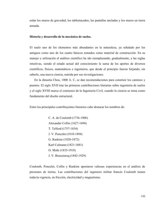 viii
están los muros de gravedad, los tablestacados, las pantallas ancladas y los muros en tierra
armada.
Historia y desarrollo de la mecánica de suelos.
El suelo uno de los elementos más abundantes en la naturaleza, ya señalado por los
antiguos como uno de los cuatro básicos tomados como material de construcción. En su
manejo y utilización el análisis científico ha ido reemplazando, gradualmente, a las reglas
intuitivas, siendo el estado actual del conocimiento la suma de los aportes de diversos
científicos, físicos, matemáticos e ingenieros, que desde el principio fueron forjando, sin
saberlo, una nueva ciencia, nutrida por sus investigaciones.
En la dinastía Chou, 1000 A. C, se dan recomendaciones para construir los caminos y
puentes. El siglo XVII trae las primeras contribuciones literarias sobre ingeniería de suelos
y el siglo XVIII marca el comienzo de la Ingeniería Civil, cuando la ciencia se toma como
fundamento del diseño estructural.
Entre los principales contribuyentes literarios cabe destacar los nombres de:
C. A. de Coulomb (1736-1806)
Alexander Collin (1627-1694)
T. Telford (1757-1834)
J. V. Poncelet (1810-1894)
G. Rankine (1820-1872)
Karl Culmann (1821-1881)
O. Mohr (1835-1918)
J. V. Boussinesq (1842-1929)
Coulomb, Poncelet, Collin y Rankine aportaron valiosas experiencias en el análisis de
presiones de tierras. Las contribuciones del ingeniero militar francés Coulomb tienen
todavía vigencia, en fricción, electricidad y magnetismo.
 