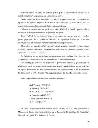 ix
Poncelet ofreció en 1840 un método gráfico para la determinación directa de la
superficie de falla y las presiones de tierra activa y pasiva.
Collin publicó en 1846 su trabajo "Recherches Expérimentales sur les Glissements
Spontanés des Terrains Argileux". Guillermo M. Rankine fue un ingeniero y físico escocés
que se distinguió, también, por sus trabajos en termodinámica.
Culmann le dio una solución gráfica a la teoría Coulomb - Poncelet, permitiendo la
resolución de problemas complejos de presiones de tierras.
Tomás Telford fue un ingeniero inglés, constructor de puentes, puertos y canales,
primer presidente de la Asociación Británica de Ingenieros Civiles, en 1820. Sus
investigaciones le llevaron a desarrollar una modalidad de pavimentos.
Mohr ideó un método gráfico para representar esfuerzos normales y tangenciales
actuantes en planos inclinados, cuando el material se somete a esfuerzos biaxiales, de útil
aplicación en el campo de los suelos.
De Boissinesq se ha aprovechado sus ecuaciones para establecer los valores de las
componentes verticales de esfuerzos generados por la aplicación de cargas.
Dos nombres no incluidos en la relación de precursores antiguos y que merecen ser
citados son los G. G. Stokes, quien enunció una ley que rige el descenso de una esfera en
un líquido, fundamento del ensayo granulométrico por sedimentación y el del físico francés
H. Darcy autor, en 1856, de una ley básica para el estudio del flujo del agua en los suelos.
Entre los principales contribuyentes modernos se tiene a:
Karl Terzaghi (1883-1963)
A. Atterberg (1880-1947)
Wolmar Fellenius (1876-1957)
A. Casagrande (1902-1981)
Laurits Bjerrum (1918-1973)
A. W. Skempton (1914- )
En 1925, Terzagui, presenta en Viena el tratado ERDBAUMECHANIK que hace de la
Mecánica de Suelos una rama autónoma de la Ingeniería. El científico de Praga, Karl
Terzagui, es el padre de la Mecánica de Suelos.
 