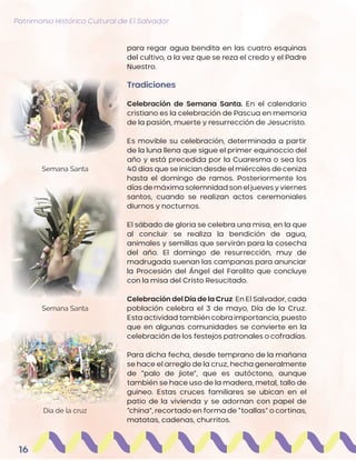Patrimonio Histórico Cultural de El Salvador
16
para regar agua bendita en las cuatro esquinas
del cultivo, a la vez que se reza el credo y el Padre
Nuestro.
Tradiciones
Celebración de Semana Santa. En el calendario
cristiano es la celebración de Pascua en memoria
de la pasión, muerte y resurrección de Jesucristo.
Es movible su celebración, determinada a partir
de la luna llena que sigue el primer equinoccio del
año y está precedida por la Cuaresma o sea los
40 días que se inician desde el miércoles de ceniza
hasta el domingo de ramos. Posteriormente los
días demáxima solemnidad son el jueves y viernes
santos, cuando se realizan actos ceremoniales
diurnos y nocturnos.
El sábado de gloria se celebra una misa, en la que
al concluir se realiza la bendición de agua,
animales y semillas que servirán para la cosecha
del año. El domingo de resurrección, muy de
madrugada suenan las campanas para anunciar
la Procesión del Ángel del Farolito que concluye
con la misa del Cristo Resucitado.
Celebración del Día de la Cruz En El Salvador, cada
población celebra el 3 de mayo, Día de la Cruz.
Esta actividad también cobra importancia, puesto
que en algunas comunidades se convierte en la
celebración de los festejos patronales o cofradías.
Para dicha fecha, desde temprano de la mañana
se hace el arreglo de la cruz, hecha generalmente
de “palo de jiote”, que es autóctono, aunque
también se hace uso de la madera, metal, tallo de
guineo. Estas cruces familiares se ubican en el
patio de la vivienda y se adornan con papel de
“china”, recortado en forma de “toallas” o cortinas,
matatas, cadenas, churritos.
Día de la cruz
Semana Santa
Semana Santa
 