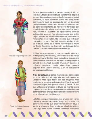 Patrimonio Histórico Cultural de El Salvador
52
Este traje consta de dos piezas: blusa y falda. La
tela que utilizan para la blusa es reforma, poplin o
saraza; los nombres que recibe la blusa son: güipil
corriente, la que adornan como las izalqueñas;
camisola, la cual es aderezada con un bordado
hecho a mano; chaqueta, es adornada con rulo
de color contrastante. La falda está formada por
un refajo de color vivo y predominando el de fondo
rojo, se lían el “cuashte” de igual forma que las
izalqueñas, pero el fajo de paletones que estas
dejan visibles en el costado superior derecho, las
mingueñas los ocultan. No se sabe que lo hayan
bordado y no usan fija. Todos estos detalles, tanto
de la blusa como de la falda, hacen que la mujer
de Santo Domingo de Guzmán se distinga de las
demás comunidades que usan el refajo.
El Chal es otro accesorio que no puede faltarle a
la Mingueña; durante la juventud lo usa de varios
colores muy brillantes, pero cuando se acerca a la
vejez comienza a utilizar el tapado negro que le
servirá de mortaja cuando muera.En cuanto al
calzado, prefieren andar descalzas, aunque
algunas han usado “caites”, y en la actualidad,
sandalias de plástico.
Traje de Izalqueña: Ízalco, municipio de Sonsonate,
zona occidental; el traje de las izalqueñas es
utilizado más que todo por las mujeres más
ancianas y las de mediana edad. Este traje está
compuesto por dos piezas: falda y blusa. La tela
que utilizan para hacer la blusa es manta plaza,
poplin o saraza, la adornan con trencilla de color
contrastante o encaje de color blanco el cual tiene
un ancho de dos centímetros.
La falda es improvisada con tela gruesa con varios
dibujos y se conoce como “refajo” o “cuashte”. los
colores de fondo que predominan son el azul, el
verde y el negro. Para sostener el refajo utilizan
una faja con varios colores también conocida
Traje de Migueña para salir
Traje de Migueña para
fiesta
 