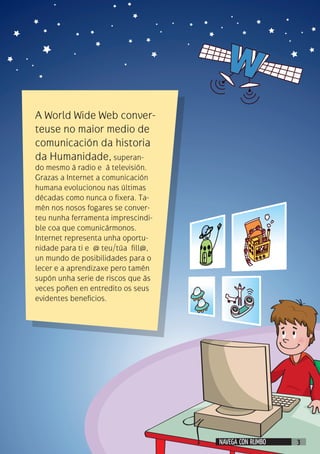 A World Wide Web conver-
teuse no maior medio de
comunicación da historia
da Humanidade, superan-
do mesmo á radio e á televisión.
Grazas a Internet a comunicación
humana evolucionou nas últimas
décadas como nunca o fixera. Ta-
mén nos nosos fogares se conver-
teu nunha ferramenta imprescindi-
ble coa que comunicármonos.
Internet representa unha oportu-
nidade para ti e @ teu/túa fill@,
un mundo de posibilidades para o
lecer e a aprendizaxe pero tamén
supón unha serie de riscos que ás
veces poñen en entredito os seus
evidentes beneficios.
NAVEGA CON RUMBO 3
 