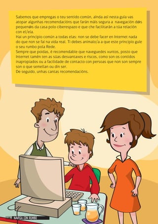 Sabemos que empregas o teu sentido común, aínda así nesta guía vas
atopar algunhas recomendacións que farán máis segura a navegación d@s
pequen@s da casa polo ciberespazo e que che facilitarán a túa relación
con el/ela.
Hai un principio común a todas elas: non se debe facer en Internet nada
do que non se fai na vida real. Ti debes animalo/a a que este principio guíe
o seu rumbo pola Rede.
Sempre que poidas, é recomendable que naveguedes xuntos, posto que
Internet tamén ten as súas desvantaxes e riscos, como son os contidos
inapropiados ou a facilidade de contacto con persoas que non son sempre
son o que semellan ou din ser.
De seguido, unhas cantas recomendacións.
NAVEGA CON RUMBO4
 
