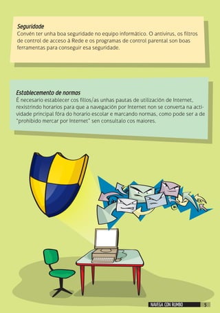 Seguridade
Convén ter unha boa seguridade no equipo informático. O antivirus, os filtros
de control de acceso á Rede e os programas de control parental son boas
ferramentas para conseguir esa seguridade.
Establecemento de normas
É necesario establecer cos fillos/as unhas pautas de utilización de Internet,
rexistrindo horarios para que a navegación por Internet non se converta na acti-
vidade principal fóra do horario escolar e marcando normas, como pode ser a de
“prohibido mercar por Internet” sen consultalo cos maiores.
NAVEGA CON RUMBO 5
 