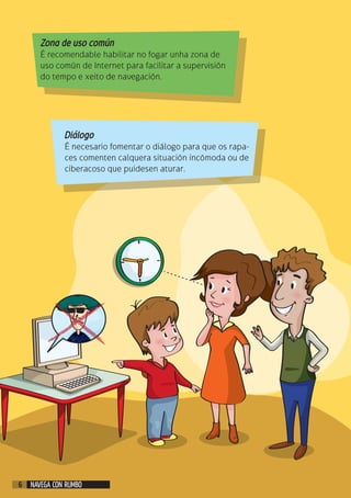 Zona de uso común
É recomendable habilitar no fogar unha zona de
uso común de Internet para facilitar a supervisión
do tempo e xeito de navegación.
Diálogo
É necesario fomentar o diálogo para que os rapa-
ces comenten calquera situación incómoda ou de
ciberacoso que puidesen aturar.
NAVEGA CON RUMBO6
 