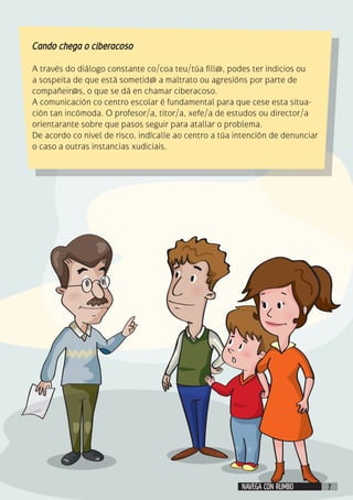 Cando chega o ciberacoso
				
A través do diálogo constante co/coa teu/túa fill@, podes ter indicios ou
a sospeita de que está sometid@ a maltrato ou agresións por parte de
compañeir@s, o que se dá en chamar ciberacoso.
A comunicación co centro escolar é fundamental para que cese esta situa-
ción tan incómoda. O profesor/a, titor/a, xefe/a de estudos ou director/a
orientarante sobre que pasos seguir para atallar o problema.
De acordo co nivel de risco, indícalle ao centro a túa intención de denunciar
o caso a outras instancias xudiciais.
NAVEGA CON RUMBO 7
 